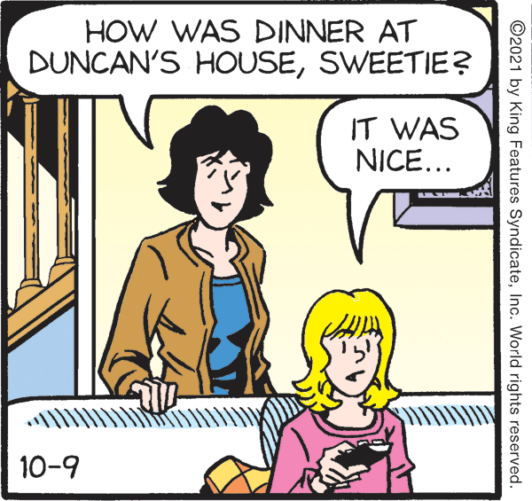 Hat OCR: HOW WAS DINNER AT DUNCAN'S HOUSESWEETIE? IT WAS NICE... 10-9 ©2021 by King Features SyndicateInc. World rights reserved. HOW WAS DINNER AT DUNCAN'S HOUSESWEETIE? IT WAS NICE... 10-9 ©2021 by King Features SyndicateInc. World rights reserved.