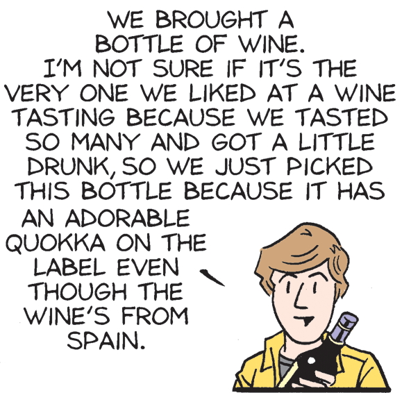Conversation OCR: WE BROUGHT A BOTTLE OF WINE. I'M NOT SURE IF IT'S THE VERY ONE WE LIKED AT A WINE TASTING BECAUSE WE TASTED SO MANY AND GOT A LITTLE DRUNKSO WE JUST PICKED THIS BOTTLE BECAUSE IT HAS AN ADORABLE QUOKKA ON THE LABEL EVEN THOUGH THE WINE'S FROM SPAIN. WE BROUGHT A BOTTLE OF WINE. I'M NOT SURE IF IT'S THE VERY ONE WE LIKED AT A WINE TASTING BECAUSE WE TASTED SO MANY AND GOT A LITTLE DRUNKSO WE JUST PICKED THIS BOTTLE BECAUSE IT HAS AN ADORABLE QUOKKA ON THE LABEL EVEN THOUGH THE WINE'S FROM SPAIN.