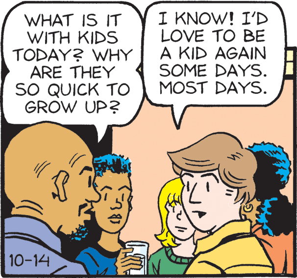 Organism OCR: WHAT IS IT WITH KIDS TODAY? WHY ARE THEY SO QUICK TO GROW UP? I KNOW! I'D LOVE TO BE A KID AGAIN SOME DAYS. MOST DAYS. 10-14 WHAT IS IT WITH KIDS TODAY? WHY ARE THEY SO QUICK TO GROW UP? I KNOW! I'D LOVE TO BE A KID AGAIN SOME DAYS. MOST DAYS. 10-14