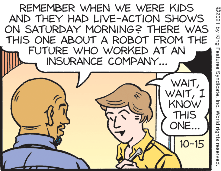 Sharing OCR: REMEMBER WHEN WE WERE KIDS AND THEY HAD LIVE-ACTION SHOWS ON SATURDAY MORNING? THERE WAS E THIS ONE ABOUT A ROBOT FROM THE FUTURE WHO WORKED AT AN INSURANCE COMPANY... WAITI KNOW THIS ONE... 10-15 ©2021 by King Features SyndicateInc. World rights reserved. REMEMBER WHEN WE WERE KIDS AND THEY HAD LIVE-ACTION SHOWS ON SATURDAY MORNING? THERE WAS E THIS ONE ABOUT A ROBOT FROM THE FUTURE WHO WORKED AT AN INSURANCE COMPANY... WAITI KNOW THIS ONE... 10-15 ©2021 by King Features SyndicateInc. World rights reserved.