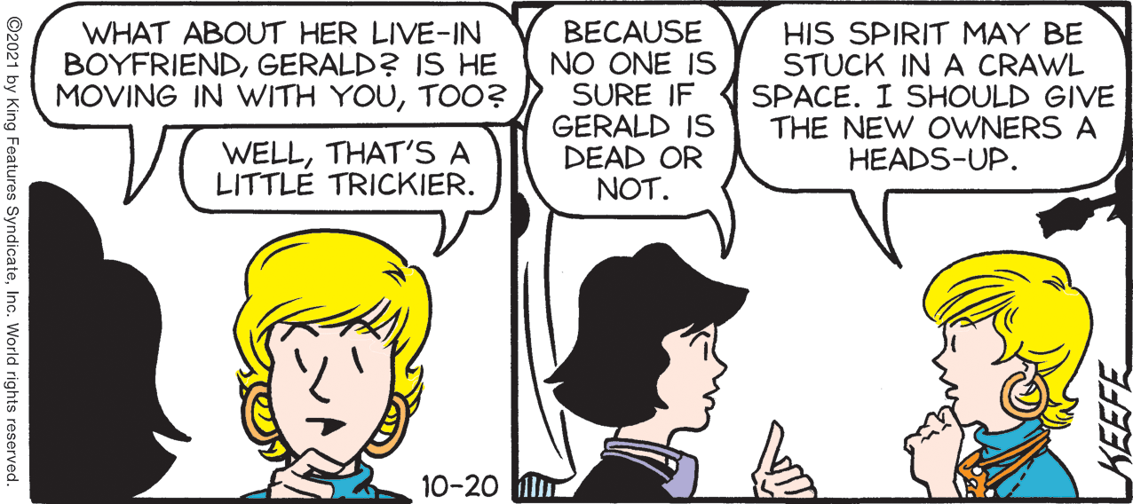 Sharing OCR: WHAT ABOUT HER LIVE-IN BOYFRIENDGERALD? IS HE MOVING IN WITH YOUTOO? BECAUSE NO ONE IS SURE IF GERALD IS DEAD OR NOT. HIS SPIRIT MAY BE STUCK IN A CRAWL SPACE. I SHOULD GIVE THE NEW OWNERS A HEADS-UP. WELLTHAT'S A LITTLÉ TRICKIER. 10-20 ©2021 by King Features SyndicateInc. World rights reserved. KEEFE WHAT ABOUT HER LIVE-IN BOYFRIENDGERALD? IS HE MOVING IN WITH YOUTOO? BECAUSE NO ONE IS SURE IF GERALD IS DEAD OR NOT. HIS SPIRIT MAY BE STUCK IN A CRAWL SPACE. I SHOULD GIVE THE NEW OWNERS A HEADS-UP. WELLTHAT'S A LITTLÉ TRICKIER. 10-20 ©2021 by King Features SyndicateInc. World rights reserved. KEEFE