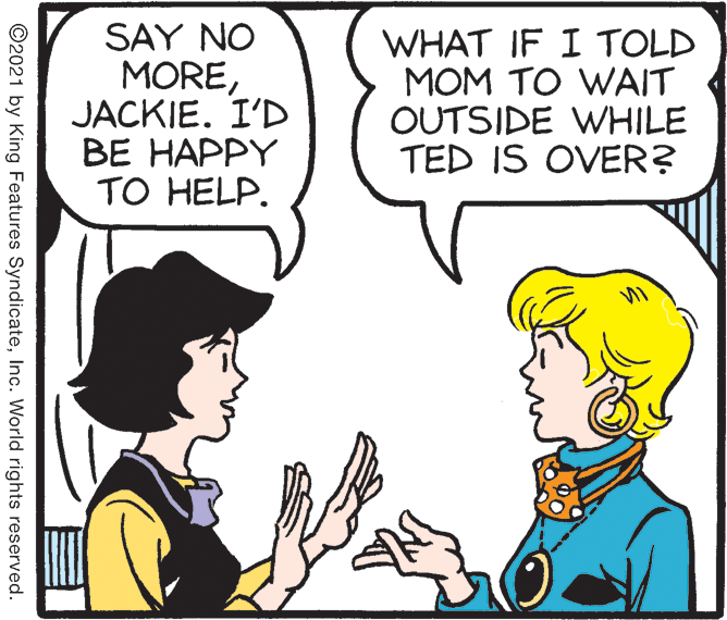 Jaw OCR: SAY NO MOREJACKIE. I'D ?? ????Y TO HELP. WHAT IF I TOLD MOM TO WAIT OUTSIDE WHILE TED IS OVER? ©2021 by King Features SyndicateInc. World rights reserved. SAY NO MOREJACKIE. I'D ?? ????Y TO HELP. WHAT IF I TOLD MOM TO WAIT OUTSIDE WHILE TED IS OVER? ©2021 by King Features SyndicateInc. World rights reserved.
