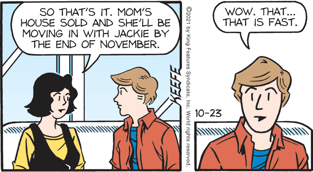 People OCR: WOW. THAT... THAT IS FAST. SO THAT'S IT. MOM'S HOUSE SOLD AND SHE'LL BE MOVING IN WITH JACKIE BY THE END OF NOVEMBER. 10-23 KEEFE ©2021 by King Features SyndicateInc. World rights reserved. WOW. THAT... THAT IS FAST. SO THAT'S IT. MOM'S HOUSE SOLD AND SHE'LL BE MOVING IN WITH JACKIE BY THE END OF NOVEMBER. 10-23 KEEFE ©2021 by King Features SyndicateInc. World rights reserved.
