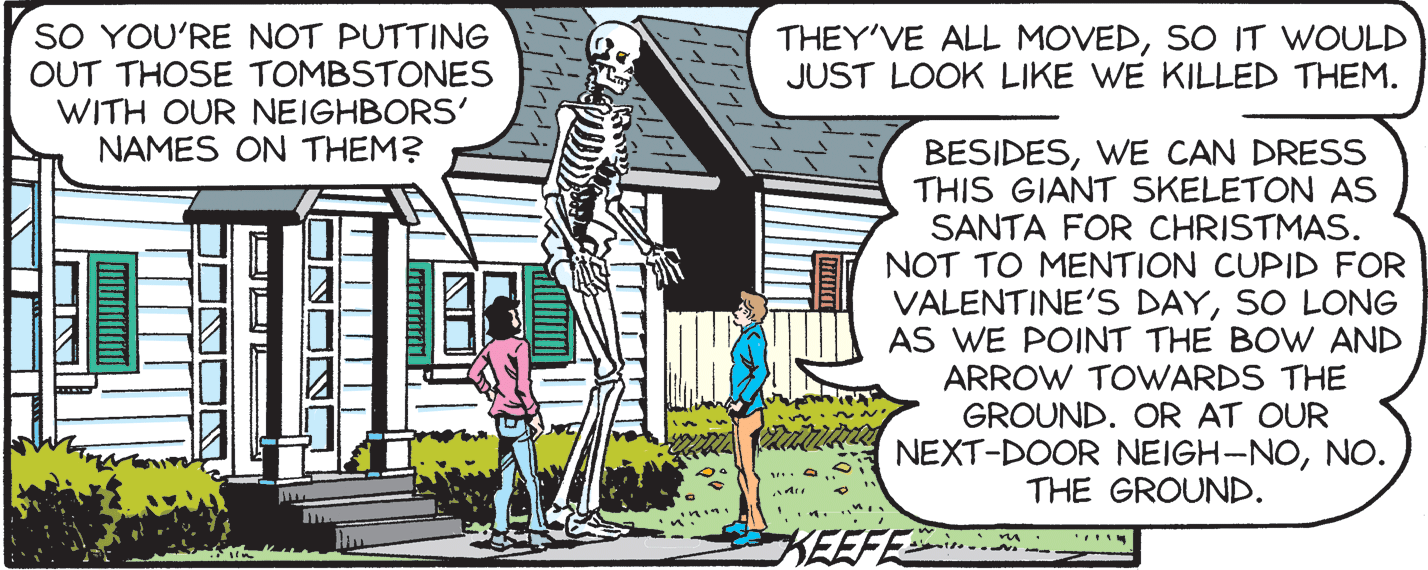 Illustration OCR: SO YOU'RE NOT PUTTING OUT THOSE TOMBSTONES WITH OUR NEIGHBORS' NAMES ON THEM? THEY'VE ALL MOVEDSO IT WOULD JUST LOOK LIKE WE KILLED THEM. BESIDESWE CAN DRESS THIS GIANT SKELETON AS SANTA FOR CHRISTMAS. NOT TO MENTION CUPID FOR VALENTINE'S DAYSO LONG AS WE POINT THE BOW AND ARROW TOWARDS THE GROUND. OR AT OUR NEXT-DOOR NEIGH-NONO. THE GROUND. KEEFE SO YOU'RE NOT PUTTING OUT THOSE TOMBSTONES WITH OUR NEIGHBORS' NAMES ON THEM? THEY'VE ALL MOVEDSO IT WOULD JUST LOOK LIKE WE KILLED THEM. BESIDESWE CAN DRESS THIS GIANT SKELETON AS SANTA FOR CHRISTMAS. NOT TO MENTION CUPID FOR VALENTINE'S DAYSO LONG AS WE POINT THE BOW AND ARROW TOWARDS THE GROUND. OR AT OUR NEXT-DOOR NEIGH-NONO. THE GROUND. KEEFE