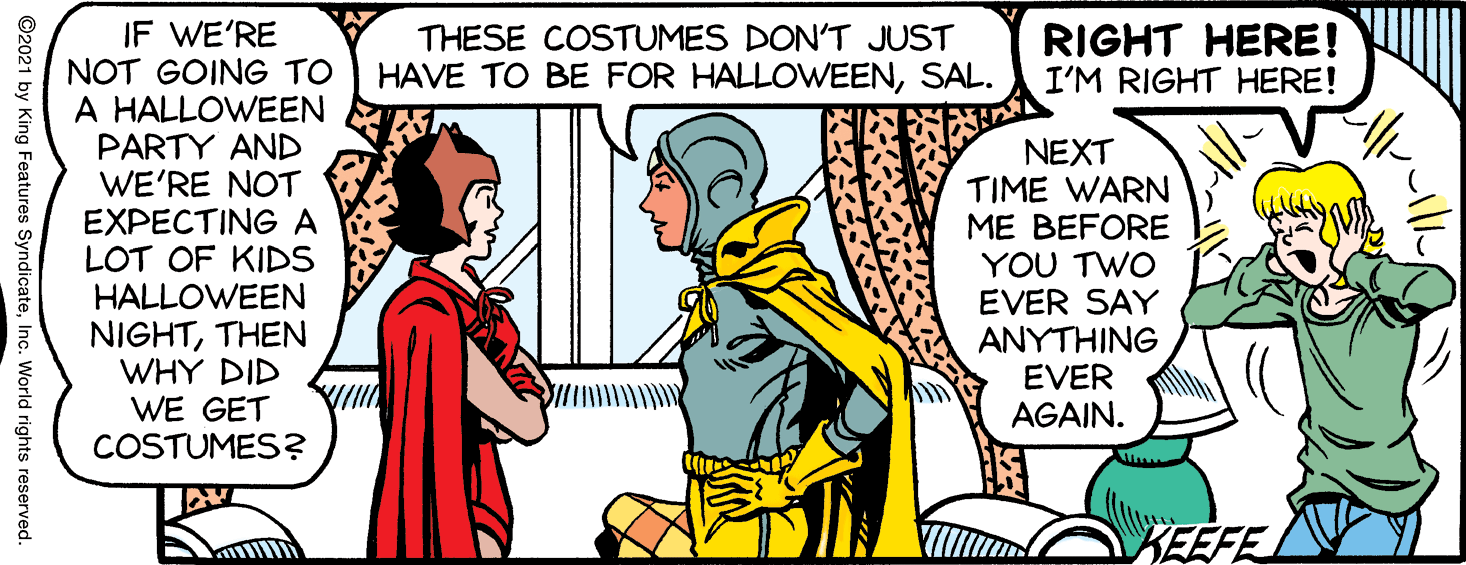 Font OCR: IF WE'RE NOT GOING TO A HALLOWEEN PARTY AND WE'RE NOT EXPECTINGA LOT OF KIDS HALLOWEEN NIGHTTHEN WHY DID WE GET COSTUMES? THESE COSTUMES DON'T JUST HAVE TO BE FOR HALLOWEENSAL. RIGHT HERE! I'M RIGHT HERE! NEXT TIME WARN ME BEFORE YOU TWO EVER SAY ANYTHING EVER AGAIN. KEEFE ©2021 by King Features SyndicateInc. World rights reserved. IF WE'RE NOT GOING TO A HALLOWEEN PARTY AND WE'RE NOT EXPECTINGA LOT OF KIDS HALLOWEEN NIGHTTHEN WHY DID WE GET COSTUMES? THESE COSTUMES DON'T JUST HAVE TO BE FOR HALLOWEENSAL. RIGHT HERE! I'M RIGHT HERE! NEXT TIME WARN ME BEFORE YOU TWO EVER SAY ANYTHING EVER AGAIN. KEEFE ©2021 by King Features SyndicateInc. World rights reserved.