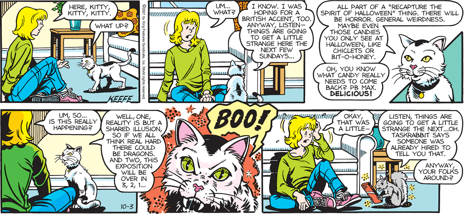 Mammal OCR: SALLY FORTH. UM.. YI KNOW. I WAS HOPING FORA BRITISH ACCENTTOO. ANYWAYLISTEN- THINGS ARE GOING TO GET A LITTLE STRANGE HERE THE S NEXT FEW SUNDAYS. HEREKITTY. ALL PART OF A "RECAPTURE THE SPIRIT OF HALLOWEEN" THING. THERE WILL BE HORROR. GENERAL WEIRDNESS. MAYBE EVEN THOSE CANDIES YOU ONLY SEE AT HALLOWEENLIKE CHICLETS OR BIT-O-HONEY WHAT? by Francesco Marciuliano L WHAT UP? OHYOU KNOW WHAT CANDY REALLY NEEDS TO COME BACK? PB MAX. DELICIOUS! KEEFE UMSO.. IS THIS REALLY HAPPENING? BOO! hi OKAYTHAT WAS A LITTLE- WELLREALITY IS BÚT A SHARED ILLUSIONSO IF WE ALL THINK REAL HARD THERE COULD BE DRAGONSTHIS EXPOSITION WILL BE OVER IN 31. LISTENTHINGS ARE GOING TO GET A LITTLE STRANGE THE NEXT.OH. TASKRABBIT SAYS SOMEONE WAS ALREADY HIRED TO TELL YOU THAT. ANYWAYYOUR FOLKS AROUND? 10-3 SALLY FORTH. UM.. YI KNOW. I WAS HOPING FORA BRITISH ACCENTTOO. ANYWAYLISTEN- THINGS ARE GOING TO GET A LITTLE STRANGE HERE THE S NEXT FEW SUNDAYS. HEREKITTY. ALL PART OF A "RECAPTURE THE SPIRIT OF HALLOWEEN" THING. THERE WILL BE HORROR. GENERAL WEIRDNESS. MAYBE EVEN THOSE CANDIES YOU ONLY SEE AT HALLOWEENLIKE CHICLETS OR BIT-O-HONEY WHAT? by Francesco Marciuliano L WHAT UP? OHYOU KNOW WHAT CANDY REALLY NEEDS TO COME BACK? PB MAX. DELICIOUS! KEEFE UMSO.. IS THIS REALLY HAPPENING? BOO! hi OKAYTHAT WAS A LITTLE- WELLREALITY IS BÚT A SHARED ILLUSIONSO IF WE ALL THINK REAL HARD THERE COULD BE DRAGONSAND TWOTHIS EXPOSITION WILL BE OVER IN 31. LISTENTHINGS ARE GOING TO GET A LITTLE STRANGE THE NEXT.OH. TASKRABBIT SAYS SOMEONE WAS ALREADY HIRED TO TELL YOU THAT. ANYWAYYOUR FOLKS AROUND? 10-3