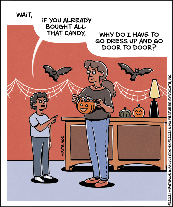 Illustration OCR: WAITiF YOU ALREADY BOUGHT ALL THAT CANDYWHY DO I HAVE TO GO DRESS UP AND GO DOOR TO DOOR? M.PATRINOS ©2021 M.PATRINOS 10/22/2| SIXCHIX ©2021 KING FEATURES SYNDICATEINC. WAITiF YOU ALREADY BOUGHT ALL THAT CANDYWHY DO I HAVE TO GO DRESS UP AND GO DOOR TO DOOR? M.PATRINOS ©2021 M.PATRINOS 10/22/2| SIXCHIX ©2021 KING FEATURES SYNDICATE