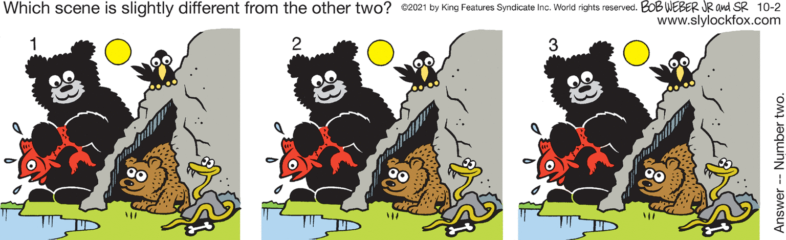 Sharing OCR: Which scene is slightly different from the other two? ©2021 by King Features Syndicate Inc. World rights reserved. BOB WEBER JR and SR 10-2 www.slylockfox.com 2 3 Answer -- Number two. Which scene is slightly different from the other two? ©2021 by King Features Syndicate Inc. World rights reserved. BOB WEBER JR and SR 10-2 www.slylockfox.com 2 3 Answer -- Number two.