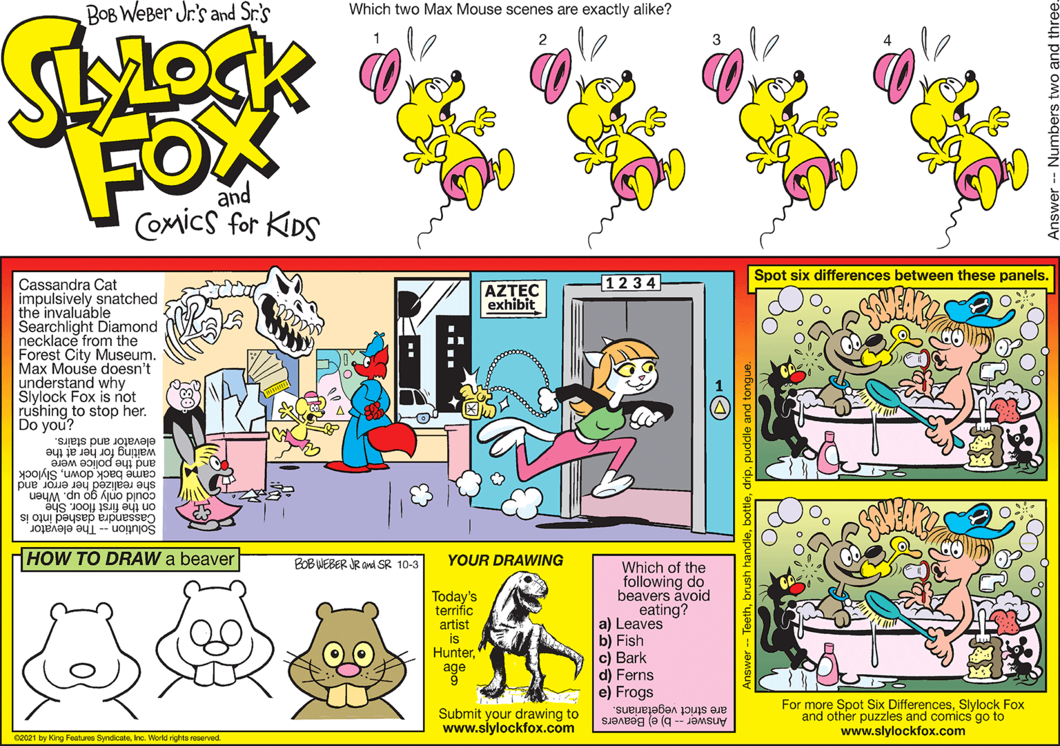 Parallel OCR: BOB WeBer Jr's and Sr.'s Which two Max Mouse scenes are exactly alike? 2 FOX SOW and COmics for KDS 12 3 4 Spot six differences between these panels. Cassandra Cat impulsively snatched the invaluáble Searchlight Diamond necklace from the Forest City Museum. Max Mouse doesn't understand why Slylock Fox is not rushing to stop her. Do you? AZTEC exhibit elevator and stairs. waiting for her at the and the police were came back downSlylock she realized her error and could only go up. When Cassandra dashed into is Solution -- The elevator on the first floor. She HOW TO DRAW a beaver BOB WEBER JR and SR 10-3 YOUR DRAWING Today's terrific artist is Hunterage Which of the following do beavers avoid eating? a) Leaves b) Fish c) Bark d) Ferns e) Frogs Submit your drawing to www.slylockfox.com For more Spot Six DifferencesSlylock Fox and other puzzles and comics go to www.slylockfox.com Answer -- b) e) Beavers are strict vegetarians. 02021 by King Featuree SyndcateInc. World richts reserved prush handlepuddle and tor Answer - Numbers BOB WeBer Jr's and Sr.'s Which two Max Mouse scenes are exactly alike? 2 FOX SOW and COmics for KDS 12 3 4 Spot six differences between these panels. Cassandra Cat impulsively snatched the invaluáble Searchlight Diamond necklace from the Forest City Museum. Max Mouse doesn't understand why Slylock Fox is not rushing to stop her. Do you? AZTEC exhibit elevator and stairs. waiting for her at the and the police were came back downSlylock she realized her error and could only go up. When Cassandra dashed into is Solution -- The elevator on the first floor. She HOW TO DRAW a beaver BOB WEBER JR and SR 10-3 YOUR DRAWING Today's terrific artist is Hunterage Which of the following do beavers avoid eating? a) Leaves b) Fish c) Bark d) Ferns e) Frogs Submit your drawing to www.slylockfox.com For more Spot Six DifferencesSlylock Fox and other puzzles and comics go to www.slylockfox.com Answer -- b) e) Beavers are strict vegetarians. 02021 by King Featuree SyndcateInc. World richts reserved prush handlepuddle and tor Answer - Numbers