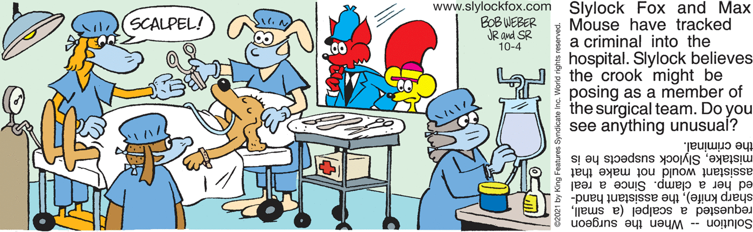 Illustration OCR: www.slylockfox.com Slylock Fox and Max Mouse have tracked a criminal into the hospital. Slylock believes the crook might be posing as a member of the surgical team. Do you see anything unusual? (SCALPEL! BOB WEBER JR and SR 10-4 mistakeSlylock suspects he is the criminal. assistant would not make that ed her a clamp. Since a real sharp knife)the assistant hand- requested a scalpel (a smallSolution -- When the surgeon es Syndicate Inc. World rights reserved. www.slylockfox.com Slylock Fox and Max Mouse have tracked a criminal into the hospital. Slylock believes the crook might be posing as a member of the surgical team. Do you see anything unusual? (SCALPEL! BOB WEBER JR and SR 10-4 mistakeSlylock suspects he is the criminal. assistant would not make that ed her a clamp. Since a real sharp knife)the assistant hand- requested a scalpel (a smallSolution -- When the surgeon es Syndicate Inc. World rights reserved.