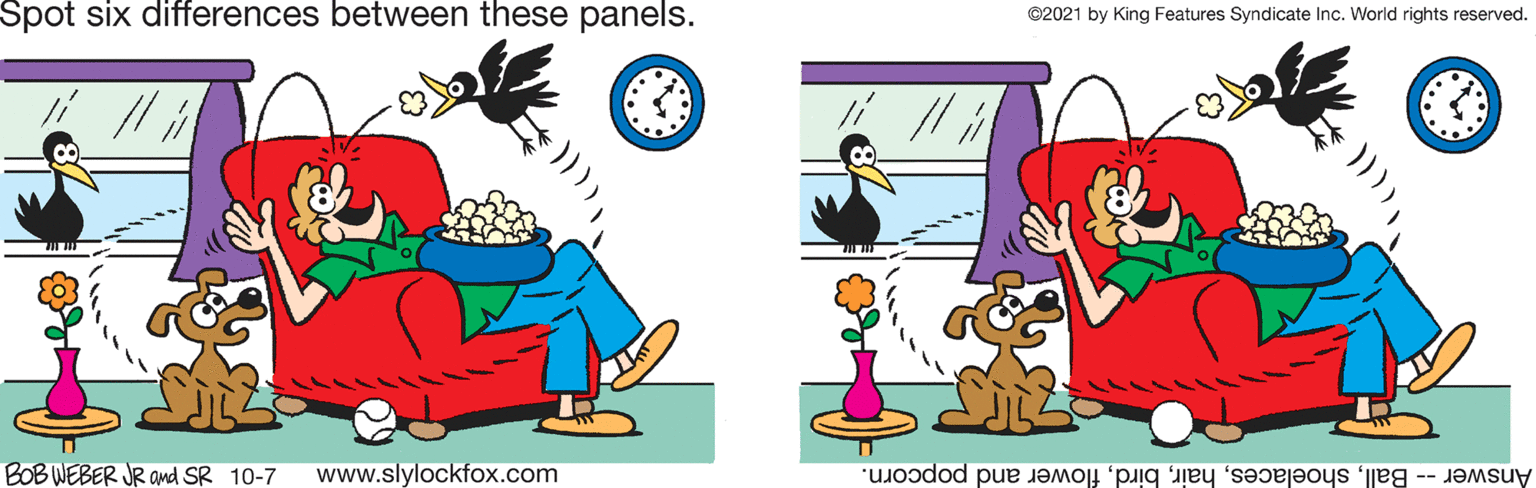 Happy OCR: Spot six differences between these panels. ©2021 by King Features Syndicate Inc. World rights reserved. BOB WEBER JR and SR 10-7 www.slylockfox.com Answer -- Ballflower and popcorn. Spot six differences between these panels. ©2021 by King Features Syndicate Inc. World rights reserved. BOB WEBER JR and SR 10-7 www.slylockfox.com Answer -- Ballflower and popcorn.