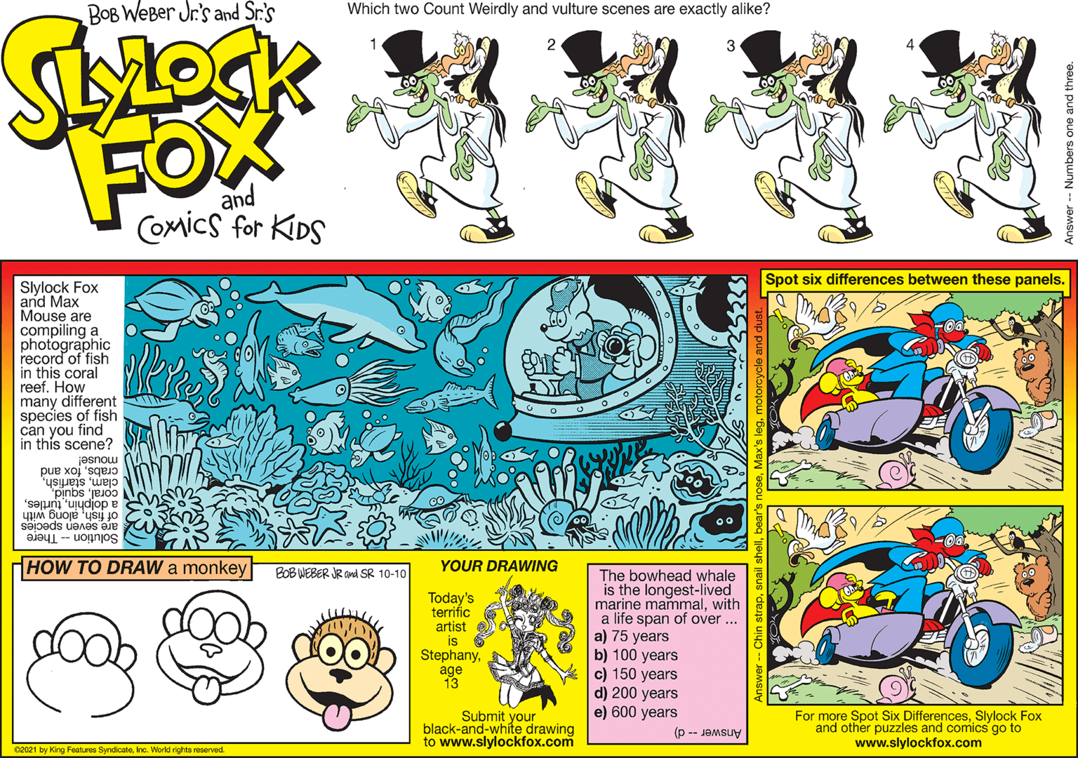 Parallel OCR: BOB WeBer Jr's and Sr.'s Which two Count Weirdly and vulture scenes are exactly alike? 2 3 FOX and CoMics for KIDS Spot six differences between these panels. Slylock Fox and Max Mouse are compiling a photographic record of fish in this coral reef. How many different species of fish can you find in this scene? crabsfox and clammouse! coralalong with are seven species Solution - There HOW TO DRAW a monkey BOB WEBER JR and SR 10-10 YOUR DRAWING The bowhead whale is the longest-lived marine mammalwith a life span of over ... a) 75 years b) 100 years c) 150 years d) 200 years e) 600 years Today's terrific artist is 6 Stephanyage 13 Submit your black-and-white drawing to www.slylockfox.com For more Spot Six DifferencesSlylock Fox and other puzzles and comics go to www.slylockfox.com Answer d) 02021 by King Features SyndicateInc. World rights reserved. Numbers one and three. BOB WeBer Jr's and Sr.'s Which two Count Weirdly and vulture scenes are exactly alike? 2 3 FOX and CoMics for KIDS Spot six differences between these panels. Slylock Fox and Max Mouse are compiling a photographic record of fish in this coral reef. How many different species of fish can you find in this scene? crabsfox and clammouse! corala dolphinof fishalong with are seven species Solution - There HOW TO DRAW a monkey BOB WEBER JR and SR 10-10 YOUR DRAWING The bowhead whale is the longest-lived marine mammalwith a life span of over ... a) 75 years b) 100 years c) 150 years d) 200 years e) 600 years Today's terrific artist is 6 Stephanyage 13 Submit your black-and-white drawing to www.slylockfox.com For more Spot Six DifferencesSlylock Fox and other puzzles and comics go to www.slylockfox.com Answer d) 02021 by King Features SyndicateInc. World rights reserved. Numbers one and three.