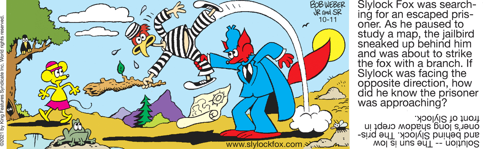 Gesture OCR: BOB WEBER JR and SR 10-11 Slylock Fox was search- ing for an escaped pris- oner. As he paused to study a mapthe jailbird sneaked up behind him and was about to strike the fox with a branch. If Slylock was facing the opposite directionhow did he know the prisoner was approaching? oner's long shadow crept in front of Slylock. Solution -- The sun is low and behind Slylock. The pris- www.slylockfox.com. BOB WEBER JR and SR 10-11 Slylock Fox was search- ing for an escaped pris- oner. As he paused to study a mapthe jailbird sneaked up behind him and was about to strike the fox with a branch. If Slylock was facing the opposite directionhow did he know the prisoner was approaching? oner's long shadow crept in front of Slylock. Solution -- The sun is low and behind Slylock. The pris- www.slylockfox.com.