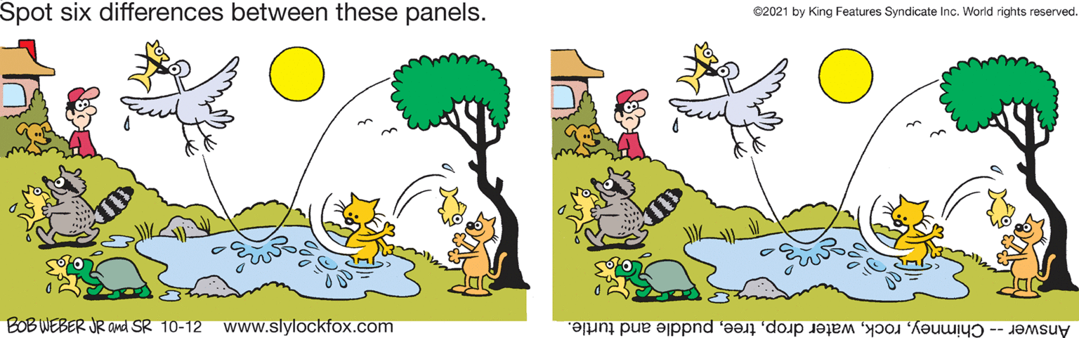 Font OCR: Spot six differences between these panels. ©2021 by King Features Syndicate Inc. World rights reserved. BOB WEBER JR and SR 10-12 www.slylockfox.com Answer -- Chimneypuddle and turtle. Spot six differences between these panels. ©2021 by King Features Syndicate Inc. World rights reserved. BOB WEBER JR and SR 10-12 www.slylockfox.com Answer -- Chimneywater droppuddle and turtle.