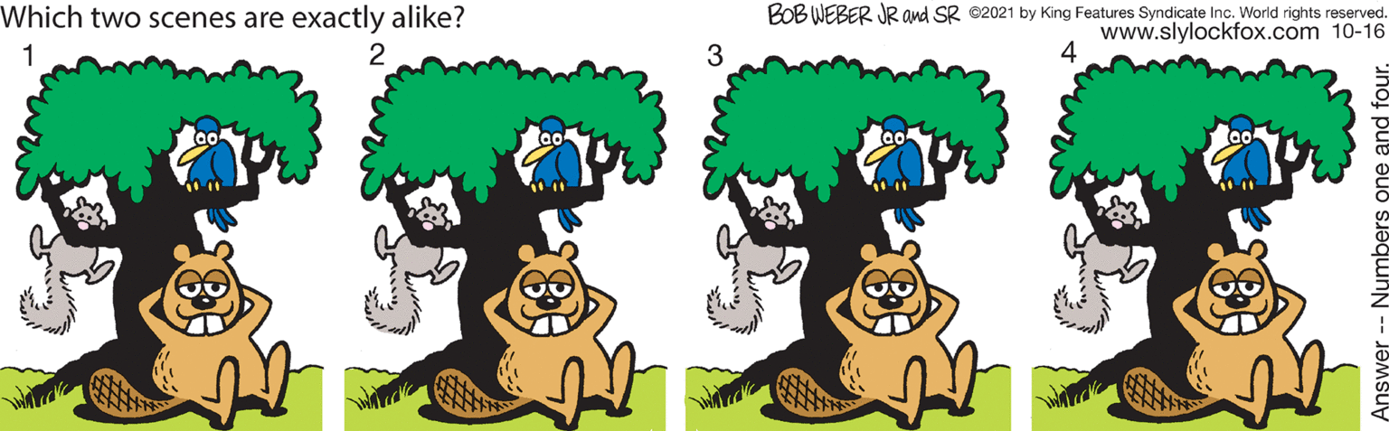 Font OCR: Which two scenes are exactly alike? BOB WEBER JR and SR ©2021 by King Features Syndicate Inc. World rights reserved. www.slylockfox.com 10-16 4 1 3 Answer -- Numbers one a Which two scenes are exactly alike? BOB WEBER JR and SR ©2021 by King Features Syndicate Inc. World rights reserved. www.slylockfox.com 10-16 4 1 3 Answer -- Numbers one a