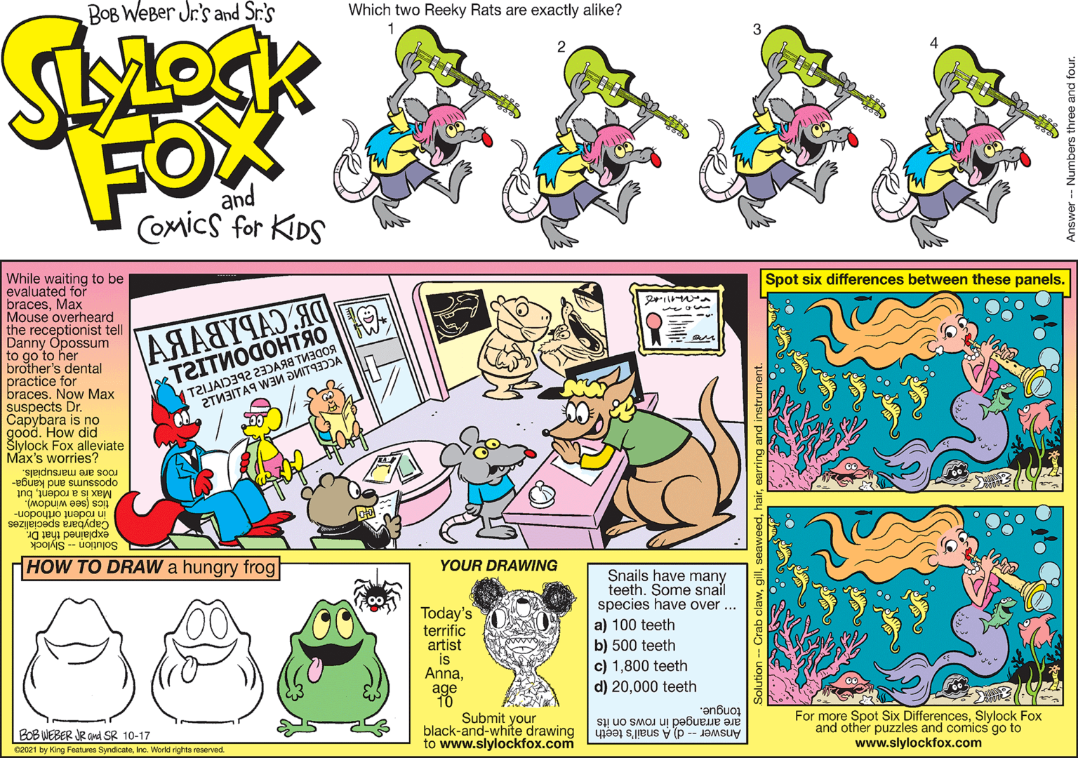 Humour OCR: Bob Weber Jr.'s While waiting to be evaluated for bracesMax Mouse overheard the receptionist te Danny Opossum to go'to her brother's dental practice for braces. Now Max suspects Dr. Capybara is no Spot six differences between these panels. T2ITNOGOHTAO T2IJAD342 23)ARS TMICOR 2TM3ITAS WIM DITDA FOX COMICS FOR KDS ck Fox alleviate Max's worries? gednsuru aiR soau opossums and kanga- g B peured paks- uognjos HHOW TO DRAW a hungry frog YOUR DRAWING Today's terrific artist is AnnaSnails have many teeth. Some snail species have over a) 100 teeth b) 500 teeth c) 1800 teeth d) 20000 teeth "enbuor Eo6 WEBER JE and SR 10-17 c021 ay Krg f SyndicateIne. Work rih ved Submit your black-and-white drawing to www.slylockfox.com For more Spot Six DifferencesSlylock Fox and other puzzles and comics go to www.slylockfox.com Answer -- d A snail's teeth are arranged in rows on its Bob Weber Jr.'s While waiting to be evaluated for bracesMax Mouse overheard the receptionist te Danny Opossum to go'to her brother's dental practice for braces. Now Max suspects Dr. Capybara is no Spot six differences between these panels. T2ITNOGOHTAO T2IJAD342 23)ARS TMICOR 2TM3ITAS WIM DITDA FOX COMICS FOR KDS ck Fox alleviate Max's worries? gednsuru aiR soau opossums and kanga- g B peured paks- uognjos HHOW TO DRAW a hungry frog YOUR DRAWING Today's terrific artist is AnnaSnails have many teeth. Some snail species have over a) 100 teeth b) 500 teeth c) 1800 teeth d) 20000 teeth "enbuor Eo6 WEBER JE and SR 10-17 c021 ay Krg f SyndicateIne. Work rih ved Submit your black-and-white drawing to www.slylockfox.com For more Spot Six DifferencesSlylock Fox and other puzzles and comics go to www.slylockfox.com Answer -- d A snail's teeth are arranged in rows on its