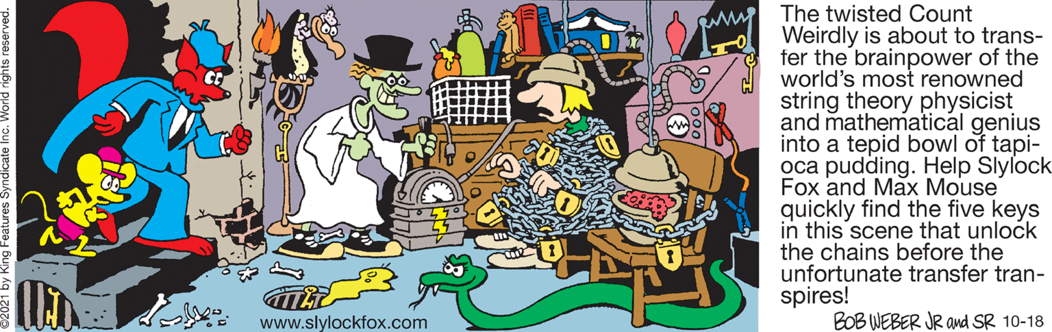 Painting OCR: The twisted Count Weirdly is about to trans- fer the brainpower of the world's most renowned string theory physicist and mathematical genius into a tepid bowl of tapi- oca pudding. Help Slylock Fox and Max Mouse quickly find the five keys in this scene that unlock the chains before the unfortunate transfer tran- spires! BOB WEBER JR ad SR 10-18 www.slylockfox.com The twisted Count Weirdly is about to trans- fer the brainpower of the world's most renowned string theory physicist and mathematical genius into a tepid bowl of tapi- oca pudding. Help Slylock Fox and Max Mouse quickly find the five keys in this scene that unlock the chains before the unfortunate transfer tran- spires! BOB WEBER JR ad SR 10-18 www.slylockfox.com