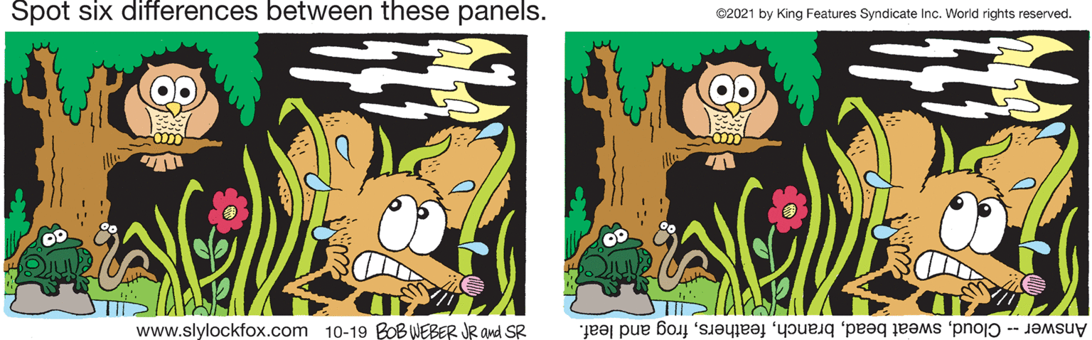 Adaptation OCR: Spot six differences between these panels. ©2021 by King Features Syndicate Inc. World rights reserved. OD www.slylockfox.com 10-19 BOB WEBER JR and SR Answer -- Cloudfrog and leaf. Spot six differences between these panels. ©2021 by King Features Syndicate Inc. World rights reserved. OD www.slylockfox.com 10-19 BOB WEBER JR and SR Answer -- Cloudsweat beadfrog and leaf.