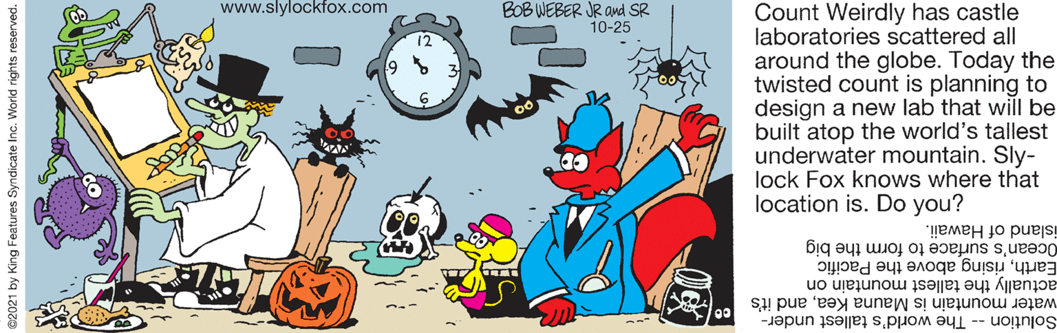 Illustration OCR: www.slylockfox.com BOB WEBER JR amd SR 10-25 Count Weirdly has castle laboratories scattered all around the globe. Today the twisted count is planning to design a new lab that will be built atop the world's tallest underwater mountain. Sly- lock Fox knows where that location is. Do you? island of Hawaii. Earthrising above the Pacific actually the tallest mountain on water mountain is Mauna Keaand it's Ocean's surface to form the big Solution -- The world's tallest under- ©2021 by King Features Syndicate Inc. World rights reserved. www.slylockfox.com BOB WEBER JR amd SR 10-25 Count Weirdly has castle laboratories scattered all around the globe. Today the twisted count is planning to design a new lab that will be built atop the world's tallest underwater mountain. Sly- lock Fox knows where that location is. Do you? island of Hawaii. Earthrising above the Pacific actually the tallest mountain on water mountain is Mauna Keaand it's Ocean's surface to form the big Solution -- The world's tallest under- ©2021 by King Features Syndicate Inc. World rights reserved.