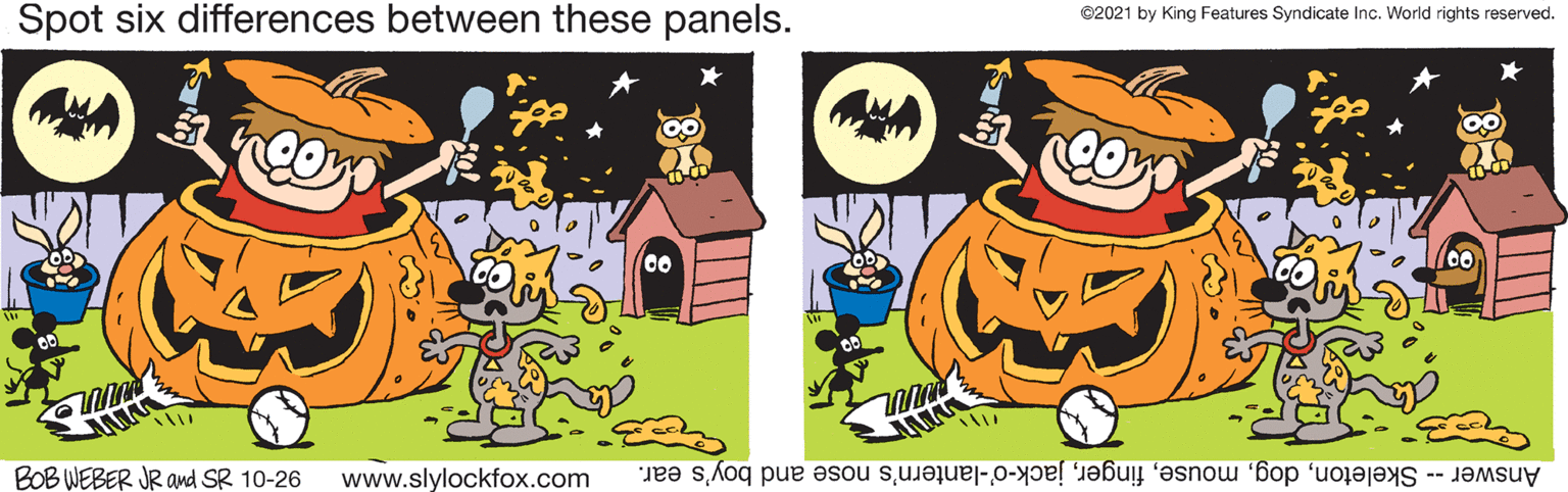 Illustration OCR: Spot six differences between these panels. ©2021 by King Features Syndicate Inc. World rights reserved. BOB WEBER JR and SR 10-26 www.slylockfox.com Answer -- Skeletonjack-o'-lantern's nose and boy's ear. Spot six differences between these panels. ©2021 by King Features Syndicate Inc. World rights reserved. BOB WEBER JR and SR 10-26 www.slylockfox.com Answer -- Skeletonjack-o'-lantern's nose and boy's ear.