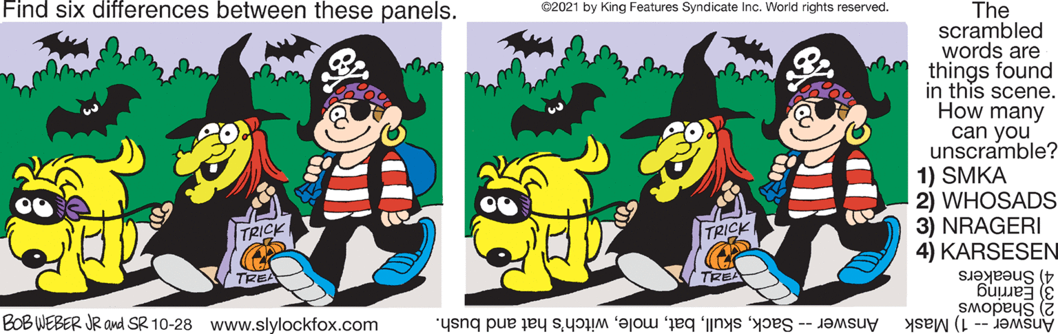 Happy OCR: Find six differences between these panels. ©2021 by King Features Syndicate Inc. World rights reserved. The scrambled words are things found in this scene. How many can you unscramble? 1) SMKA 2) WHOSADS 3) NRAGERI 4) KARSESEN TRICK TRICK TREA TREA 4) Sneakers 3) Earring Answer -- 1) Mask BOB WEBER JR ad SR 10-28 www.slylockfox.com 2) Shadows Answer -- Sackwitch's hat and bush. Find six differences between these panels. ©2021 by King Features Syndicate Inc. World rights reserved. The scrambled words are things found in this scene. How many can you unscramble? 1) SMKA 2) WHOSADS 3) NRAGERI 4) KARSESEN TRICK TRICK TREA TREA 4) Sneakers 3) Earring Answer -- 1) Mask BOB WEBER JR ad SR 10-28 www.slylockfox.com 2) Shadows Answer -- Sackwitch's hat and bush.