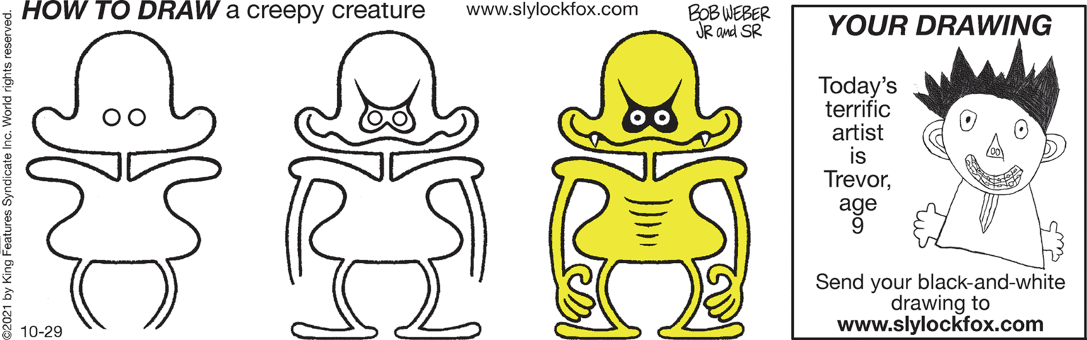 Mammal OCR: HÓW TO DRAW a creepy creature www.slylockfox.com BOB WEBER JR and SR YOUR DRAWING Today's terrific artist is Trevorage Send your black-and-white drawing to www.slylockfox.com 10-29 21 by King Features Syndicate Inc. World rights reserved. HÓW TO DRAW a creepy creature www.slylockfox.com BOB WEBER JR and SR YOUR DRAWING Today's terrific artist is Trevorage Send your black-and-white drawing to www.slylockfox.com 10-29 21 by King Features Syndicate Inc. World rights reserved.