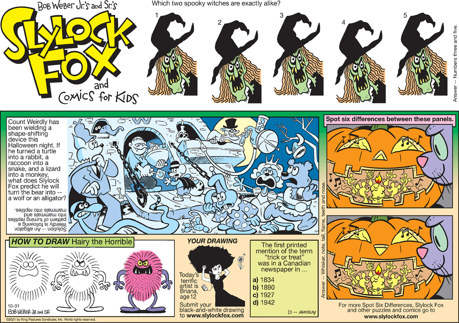 Yellow OCR: BOB WeBer Jr's and Sr.'s Which two spooky witches are exactly alike? FOX and COMics for KIDS Spot six differences between these panels. Count Weirdly has been wielding a shape-shifting device this Halloween night. If he turned a turtle into a rabbita raccoon into a snakeand a lizard into a monkeywhat does Slylock Fox predict he will turn the bear into -- a wolf or an alligator? mammals into reptiles. into mammals and pattern of turning reptiles Weirdly is following a Solution -- An alligator. HOW TO DRAW Hairy the Horrible YOUR DRAWING The first printed mention of the term "trick or treat" was in a Canadian newspaper in . Today's terrific artist is e Brianaage 12 Submit your black-and-white drawing to www.slylockfox.com a) 1834 b) 1890 c) 1927 d) 1942 For more Spot Six DifferencesSlylock Fox and other puzzles and comics go to www.slylockfox.com 10-31 BOB WEBER JR and SR Answer -- c) 02021 by King Features SyndicateInc. World rights reserved. BOB WeBer Jr's and Sr.'s Which two spooky witches are exactly alike? FOX and COMics for KIDS Spot six differences between these panels. Count Weirdly has been wielding a shape-shifting device this Halloween night. If he turned a turtle into a rabbita raccoon into a snakeand a lizard into a monkeywhat does Slylock Fox predict he will turn the bear into -- a wolf or an alligator? mammals into reptiles. into mammals and pattern of turning reptiles Weirdly is following a Solution -- An alligator. HOW TO DRAW Hairy the Horrible YOUR DRAWING The first printed mention of the term "trick or treat" was in a Canadian newspaper in . Today's terrific artist is e Brianaage 12 Submit your black-and-white drawing to www.slylockfox.com a) 1834 b) 1890 c) 1927 d) 1942 For more Spot Six DifferencesSlylock Fox and other puzzles and comics go to www.slylockfox.com 10-31 BOB WEBER JR and SR Answer -- c) 02021 by King Features SyndicateInc. World rights reserved.
