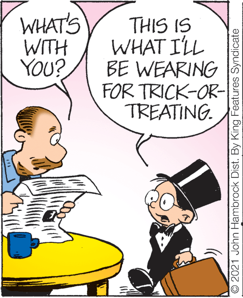 Art OCR: WHAT'S WITH YOU? THIS IS WHAT ILL BE WEARING FOR TRICK-OR- TREATING. © 2021 John Hambrock Dist. By King Features Syndicate WHAT'S WITH YOU? THIS IS WHAT ILL BE WEARING FOR TRICK-OR- TREATING. © 2021 John Hambrock Dist. By King Features Syndicate