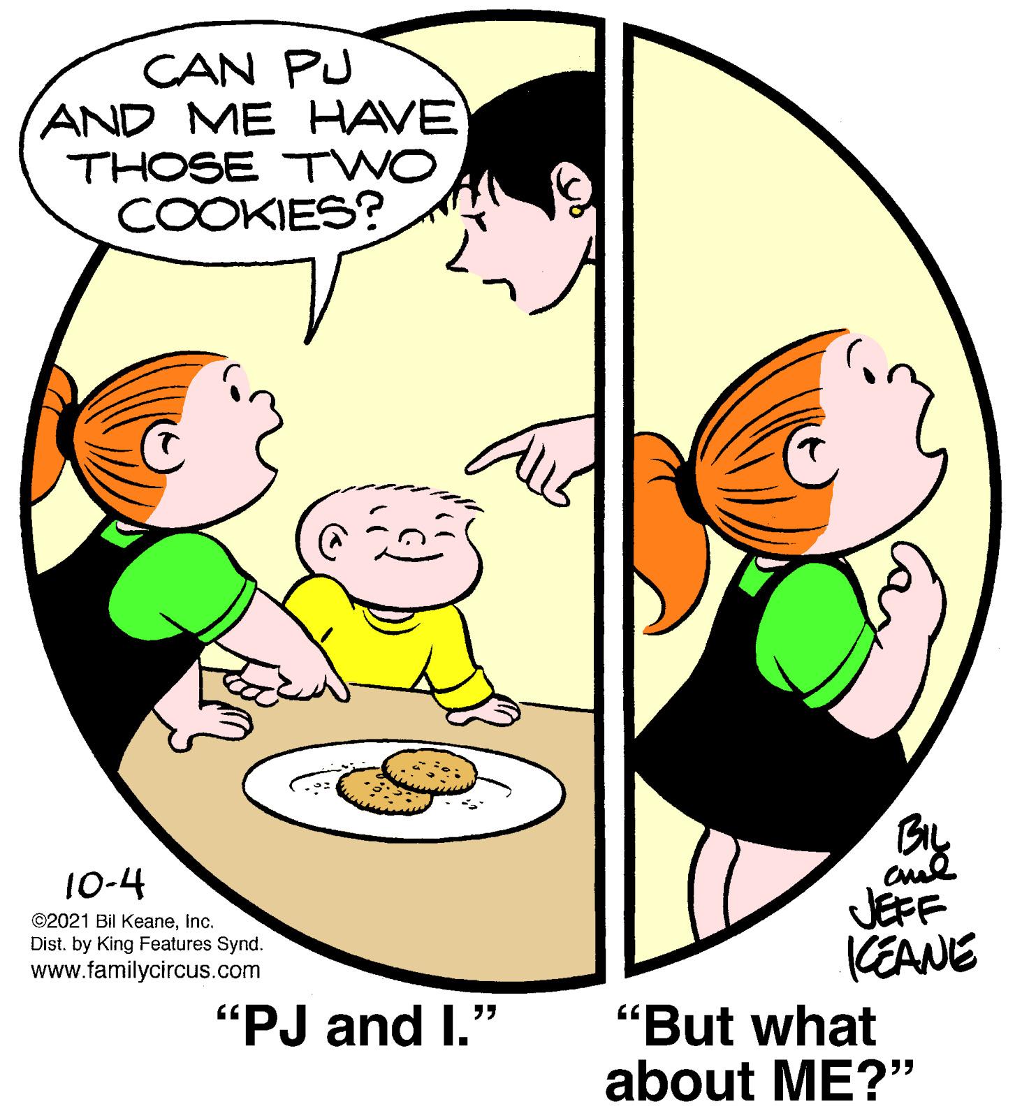 Interaction OCR: CAN PU AND ME HAVE THOSE TWO COOKIES? 10-4 JEFF KEANE ©2021 Bil KeaneInc. Dist. by King Features Synd. www.familycircus.com "PJ and I." "But what about ME?" CAN PU AND ME HAVE THOSE TWO COOKIES? 10-4 JEFF KEANE ©2021 Bil KeaneInc. Dist. by King Features Synd. www.familycircus.com "PJ and I." "But what about ME?"
