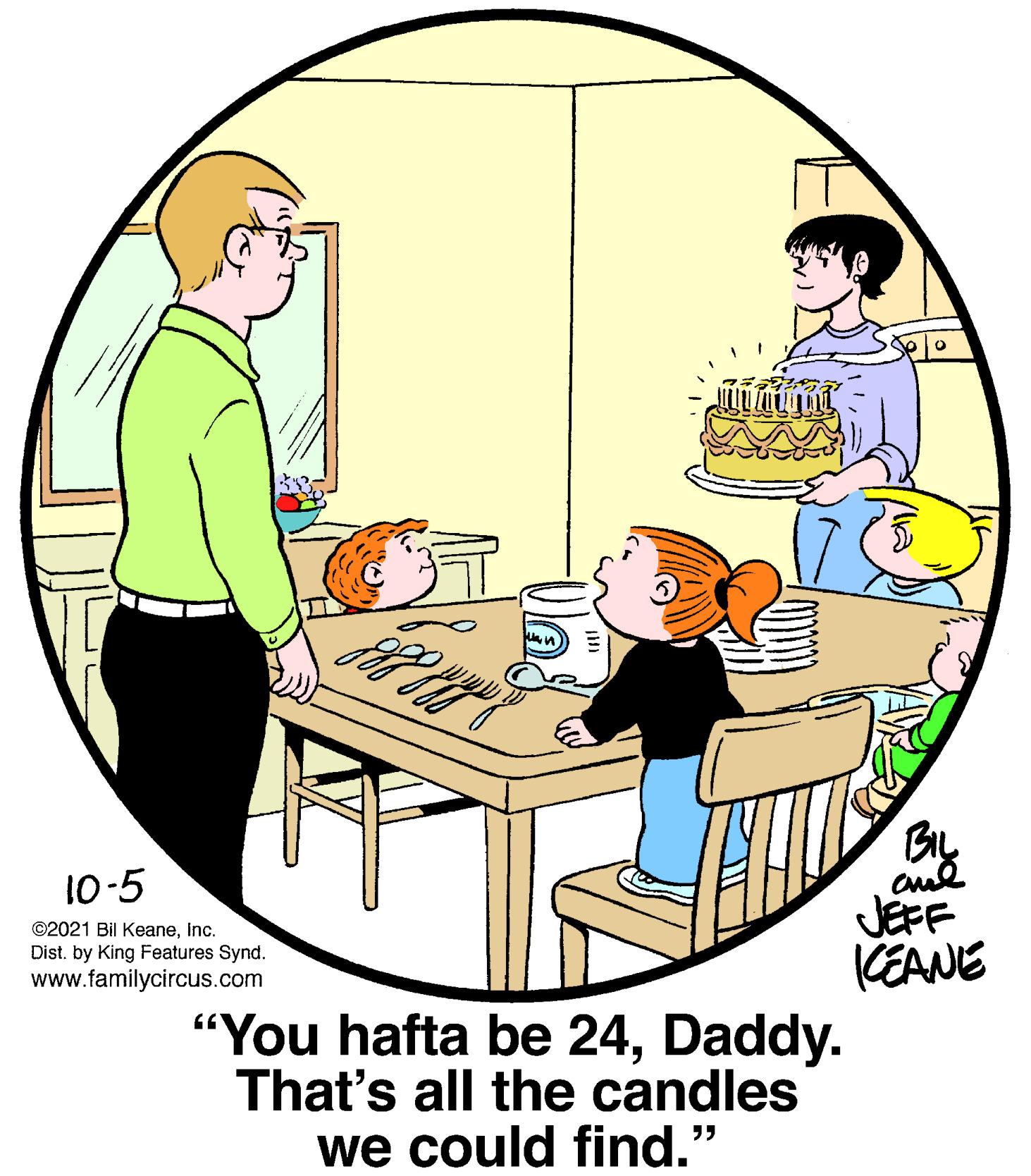Line OCR: 10-5 JEFF CEANE "You hafta be 24Daddy. That's all the candles we could find." ©2021 Bil KeaneInc. Dist. by King Features Synd. www.familycircus.com 10-5 JEFF CEANE "You hafta be 24Daddy. That's all the candles we could find." ©2021 Bil KeaneInc. Dist. by King Features Synd. www.familycircus.com
