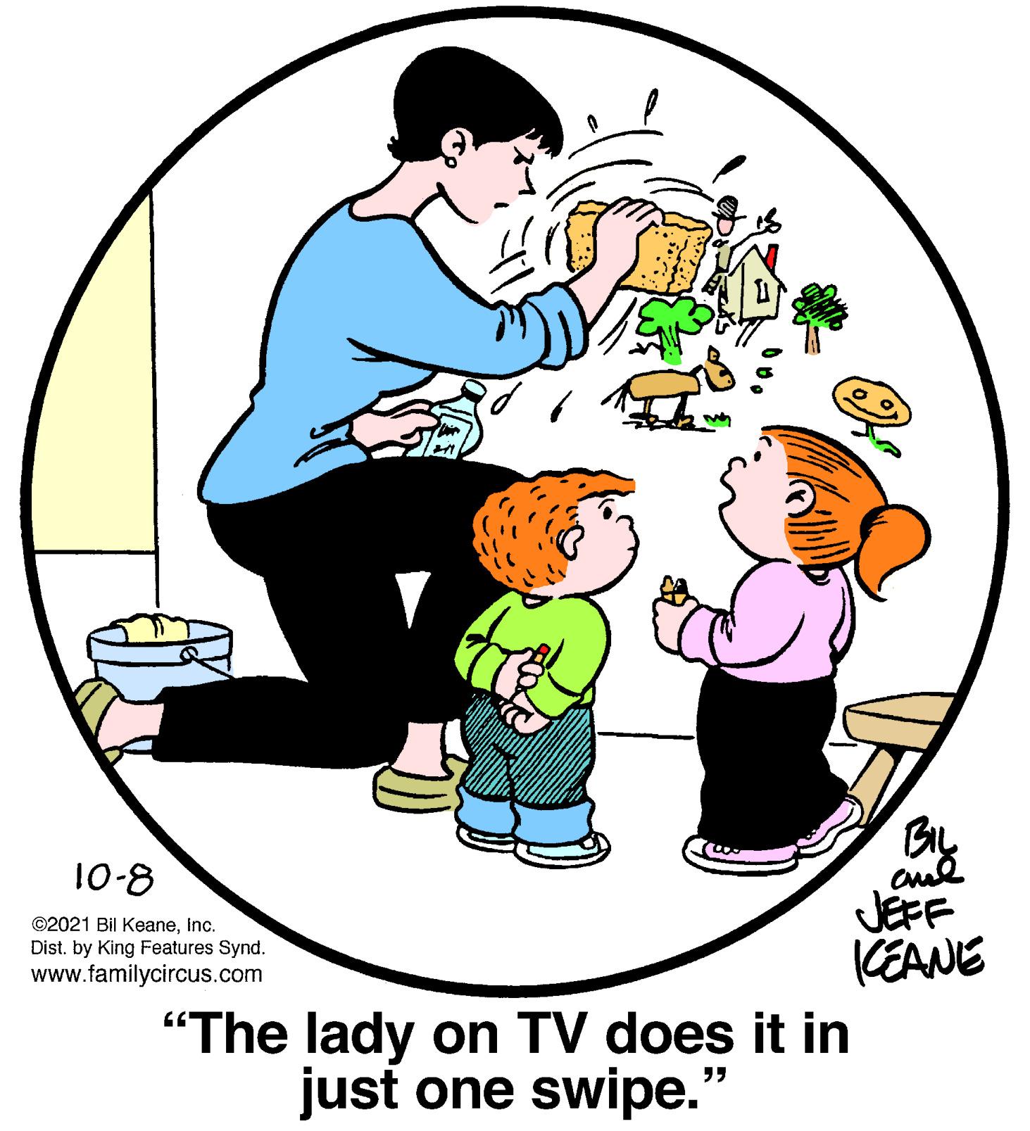 Art OCR: By cul JEFF 10-8 ©2021 Bil KeaneInc. KEANE Dist. by King Features Synd. www.familycircus.com "The lady on TV does it in just one swipe." By cul JEFF 10-8 ©2021 Bil KeaneInc. KEANE Dist. by King Features Synd. www.familycircus.com "The lady on TV does it in just one swipe."