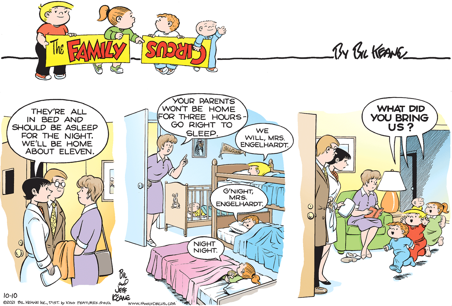 Parallel OCR: THEY'RE ALL IN BED AND SHOULD BE ASLEEP FOR THE NIGHT. WE'LL BE HOME ABOUT ELEVENYOUR PARENTS WON'T BE HOME FOR THREE HOURS- GO RIGHT TO SLEEP. WHAT DID YOU BRING US ? WE WILLMRS. ENGELHARDT. G'NIGHTMRS. ENGELHARDT. NIGHT NIGHT. JEFF lo-10 KEANE www.FMILYCIRCUS.COM 02021 BIL KEANE NC-DIST. by KNG FEATURES SND THEY'RE ALL IN BED AND SHOULD BE ASLEEP FOR THE NIGHT. WE'LL BE HOME ABOUT ELEVENYOUR PARENTS WON'T BE HOME FOR THREE HOURS- GO RIGHT TO SLEEP. WHAT DID YOU BRING US ? WE WILLMRS. ENGELHARDT. G'NIGHTMRS. ENGELHARDT. NIGHT NIGHT. JEFF lo-10 KEANE www.FMILYCIRCUS.COM 02021 BIL KEANE NC-DIST. by KNG FEATURES SND