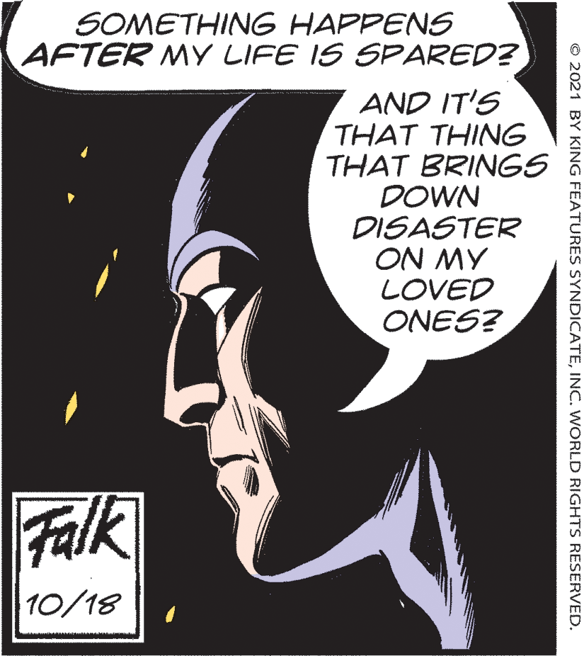 Fiction OCR: SOMETHING HAPPENS AFTER MY LIFE IS SPARED? AND IT'S THAT THING THAT BRINGS DOWN DISASTER ON MY LOVED ONES? Falk 10/18 © 2021 BY KING FEATURES SYNDICATEINC. WORLD RIGHTS RESERVED. SOMETHING HAPPENS AFTER MY LIFE IS SPARED? AND IT'S THAT THING THAT BRINGS DOWN DISASTER ON MY LOVED ONES? Falk 10/18 © 2021 BY KING FEATURES SYNDICATEINC. WORLD RIGHTS RESERVED.