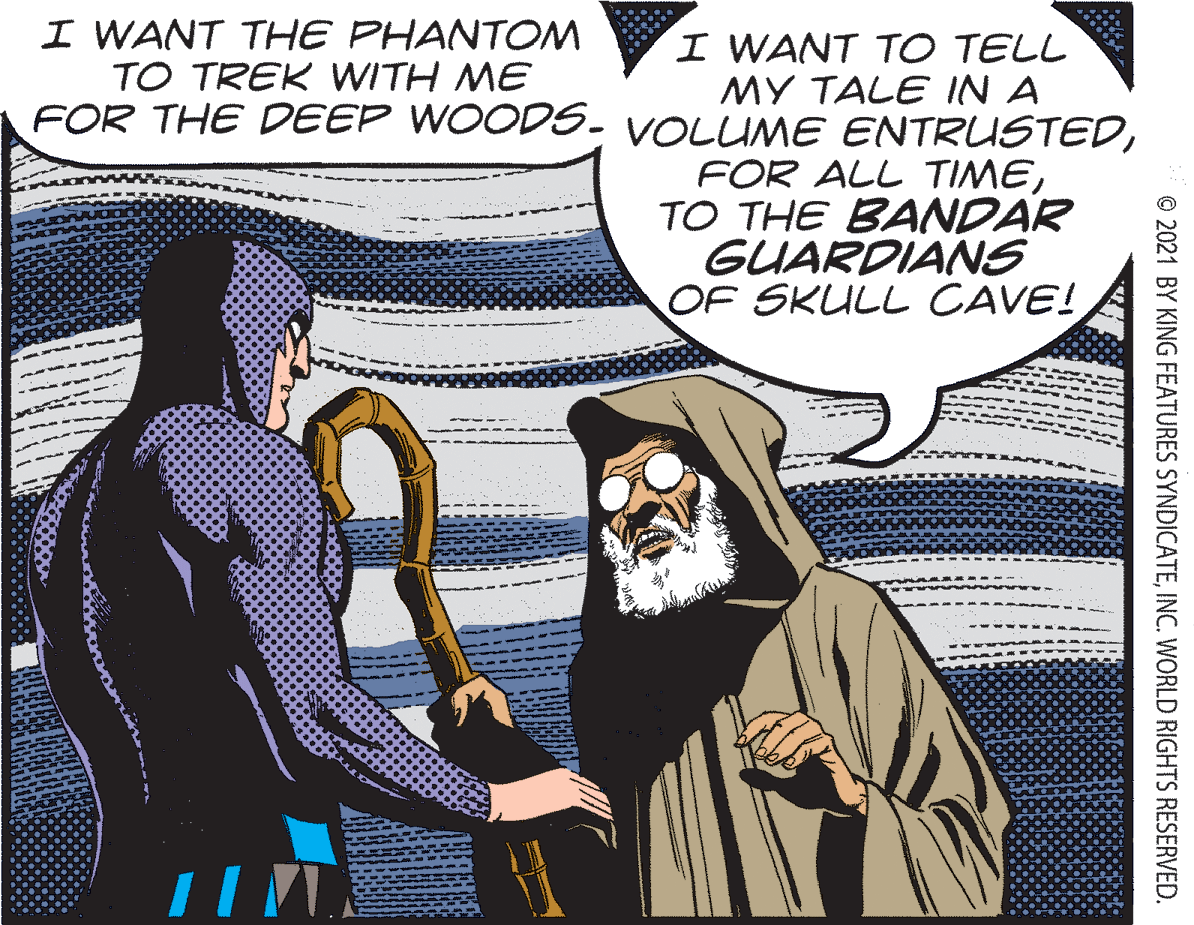 Art OCR: I WANT THE PHANTOM TO TREK WITH ME FOR THE DEEP WOODS. VOLUME ENTRUSTEDI WANT TO TELL MY TALE IN A FOR ALL TIMETO THE BANDAR GUARDIANS OF SKULL CAVE! © 2021 BY KING FEATURES SYNDICATEINC. WORLD RIGHTS RESERVED. I WANT THE PHANTOM TO TREK WITH ME FOR THE DEEP WOODS. VOLUME ENTRUSTEDI WANT TO TELL MY TALE IN A FOR ALL TIMETO THE BANDAR GUARDIANS OF SKULL CAVE! © 2021 BY KING FEATURES SYNDICATEINC. WORLD RIGHTS RESERVED.
