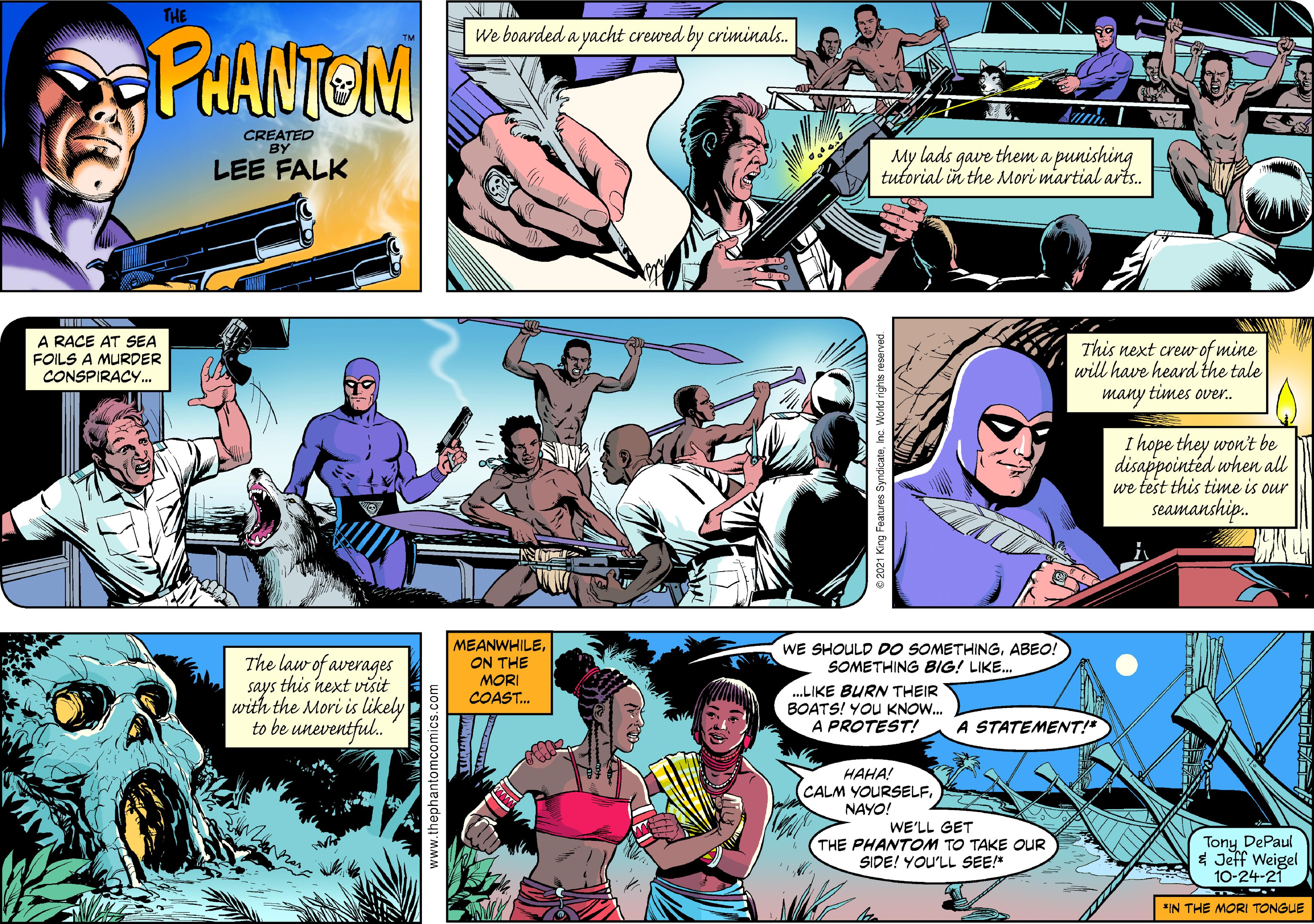 People OCR: THE We boarded a yacht crewed by criminals. PHANTEM CREATED BY LEE FALK My lads gave them a punishing tutorial in the Mori martial arts. A RACE AT SEA FOILS A MURDER CONSPIRACY. This next crew of mine will have heard the tale many times over. I hope they won't be disappointed when all we test this time is our seamanship. The law of averages says this next visit with the Mori is likely to be uneventful. MEANWHILEON THE MORI COAST. WE SHOULD DO SOMETHINGABEO! SOMETHING BIG! LIKE. .LIKE BURN THEIR BOATS! YOU KNOW. A PROTEST! A STATEMENT!" HAHA! CALM YOURSELFNAYO! WE'LL GET THE PHANTOM TO TAKE OUR SIDE! YOU'LL SEE! Tony DePaul * Jeff Weigel 10-24-21 "IN THE MORI TONGUE www.thep THE We boarded a yacht crewed by criminals. PHANTEM CREATED BY LEE FALK My lads gave them a punishing tutorial in the Mori martial arts. A RACE AT SEA FOILS A MURDER CONSPIRACY. This next crew of mine will have heard the tale many times over. I hope they won't be disappointed when all we test this time is our seamanship. The law of averages says this next visit with the Mori is likely to be uneventful. MEANWHILEON THE MORI COAST. WE SHOULD DO SOMETHINGABEO! SOMETHING BIG! LIKE. .LIKE BURN THEIR BOATS! YOU KNOW. A PROTEST! A STATEMENT!" HAHA! CALM YOURSELFNAYO! WE'LL GET THE PHANTOM TO TAKE OUR SIDE! YOU'LL SEE! Tony DePaul * Jeff Weigel 10-24-21 "IN THE MORI TONGUE www.thep