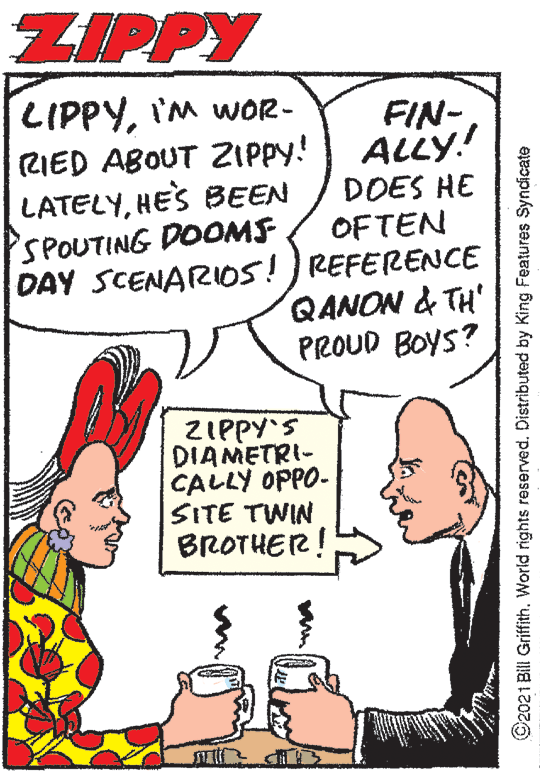 Organism OCR: ZIPPY LIPPYI'M wOR- FIN- ALLY! RIED ABOUT ZIPPY! LATELYHES BEEN SPOUTING DOOMS DAY SCENAR105!) REFERENCE DOES HE OFTEN QANON & TH' PROUD BOYS? ZIPPY'S DIAMETRI- CALLY OPPO- SITE TWIN BROTHER! ©2021 Bill Griffith. World rights reserved. Distributed by King Features Syndicate ZIPPY LIPPYI'M wOR- FIN- ALLY! RIED ABOUT ZIPPY! LATELYHES BEEN SPOUTING DOOMS DAY SCENAR105!) REFERENCE DOES HE OFTEN QANON & TH' PROUD BOYS? ZIPPY'S DIAMETRI- CALLY OPPO- SITE TWIN BROTHER! ©2021 Bill Griffith. World rights reserved. Distributed by King Features Syndicate