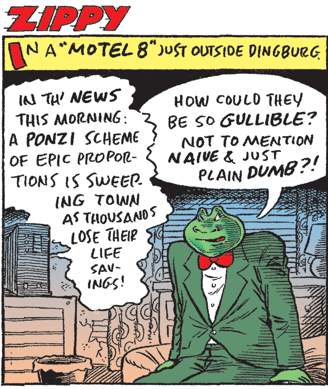 Rectangle OCR: ZIPPY NA MOTEL 8"JUST OUTSIDE DINGBURG IN TH' NEWS THIS MORNING: A PONZI SCHEME OF EPIC PROPOR- TIONS IS SWEEP. HOW COULD THEY BE SO GULLIBLE? NOT TO MENTION NAIVE & JUST PLAIN DUMB ?! ING TOWN AS THOUSANDS LOSE THEIR LIFE SAV- INGS! ZIPPY NA MOTEL 8"JUST OUTSIDE DINGBURG IN TH' NEWS THIS MORNING: A PONZI SCHEME OF EPIC PROPOR- TIONS IS SWEEP. HOW COULD THEY BE SO GULLIBLE? NOT TO MENTION NAIVE & JUST PLAIN DUMB ?! ING TOWN AS THOUSANDS LOSE THEIR LIFE SAV- INGS!