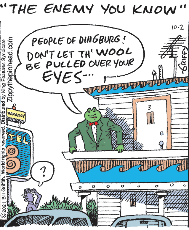 Illustration OCR: "THE ENENMY YOU KNOW" 10.2 PEOPLE OF DINGBURG! DON'T LET TH WOOL BE PULLED OVER YOUR EYES-. VACANCY ©2021 Bill Griffith. World rights reserved. Distributed by King Features Syndicate Zippythepinhead.com GRIFFY "THE ENENMY YOU KNOW" 10.2 PEOPLE OF DINGBURG! DON'T LET TH WOOL BE PULLED OVER YOUR EYES-. VACANCY ©2021 Bill Griffith. World rights reserved. Distributed by King Features Syndicate Zippythepinhead.com GRIFFY