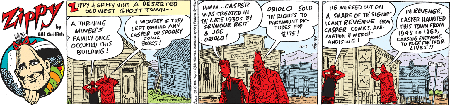 Building OCR: LIPPY 4 GRIFFY VISIT A DESERTED OLD WEST GHOST TOWN-- HMM... CASPER WAS CREATED IN TH' LATE 193OS BY SEYMOUR REIT & JOE ORIOLO! ORIOLO SOLD HE MISSED OUT ON A SHARE OF TH' SIGNIF" ICANT REVENUE FROM CASPER COMICSANI- MATION & MERCH- ANDISIN G A THRIVING I WONDER IE THEY LEFT BEHIND ANY CASPER OR SPOOKY COMIC BOOKS! by TH' RIGHTS TO PARAMOUNT PIC- TURES FOP $175! IN REVENGEMINER'S FAMILY ONCE OCCUPIED THIS BUILDING ! Bill Griffith CASPER HAUNTED THIS TOWN FROM 1945 TO 1965CAUSING EVERyovE TO FLEE FOR'THER LIVES! MANER LIPPY 4 GRIFFY VISIT A DESERTED OLD WEST GHOST TOWN-- HMM... CASPER WAS CREATED IN TH' LATE 193OS BY SEYMOUR REIT & JOE ORIOLO! ORIOLO SOLD HE MISSED OUT ON A SHARE OF TH' SIGNIF" ICANT REVENUE FROM CASPER COMICSANI- MATION & MERCH- ANDISIN G A THRIVING I WONDER IE THEY LEFT BEHIND ANY CASPER OR SPOOKY COMIC BOOKS! by TH' RIGHTS TO PARAMOUNT PIC- TURES FOP $175! IN REVENGEMINER'S FAMILY ONCE OCCUPIED THIS BUILDING ! Bill Griffith CASPER HAUNTED THIS TOWN FROM 1945 TO 1965CAUSING EVERyovE TO FLEE FOR'THER LIVES! MANER