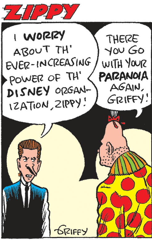 Tie OCR: ZIPPY I WORRY THERE You Go EVER-INCREASING / WITH YOUR PARANOIA AGAINGRIFFY! ABOUT TH' POWER OF TH' DISNEY ORGAN- IZATION ZIPPY! GRIFFY ZIPPY I WORRY THERE You Go EVER-INCREASING / WITH YOUR PARANOIA AGAINGRIFFY! ABOUT TH' POWER OF TH' DISNEY ORGAN- IZATION ZIPPY! GRIFFY