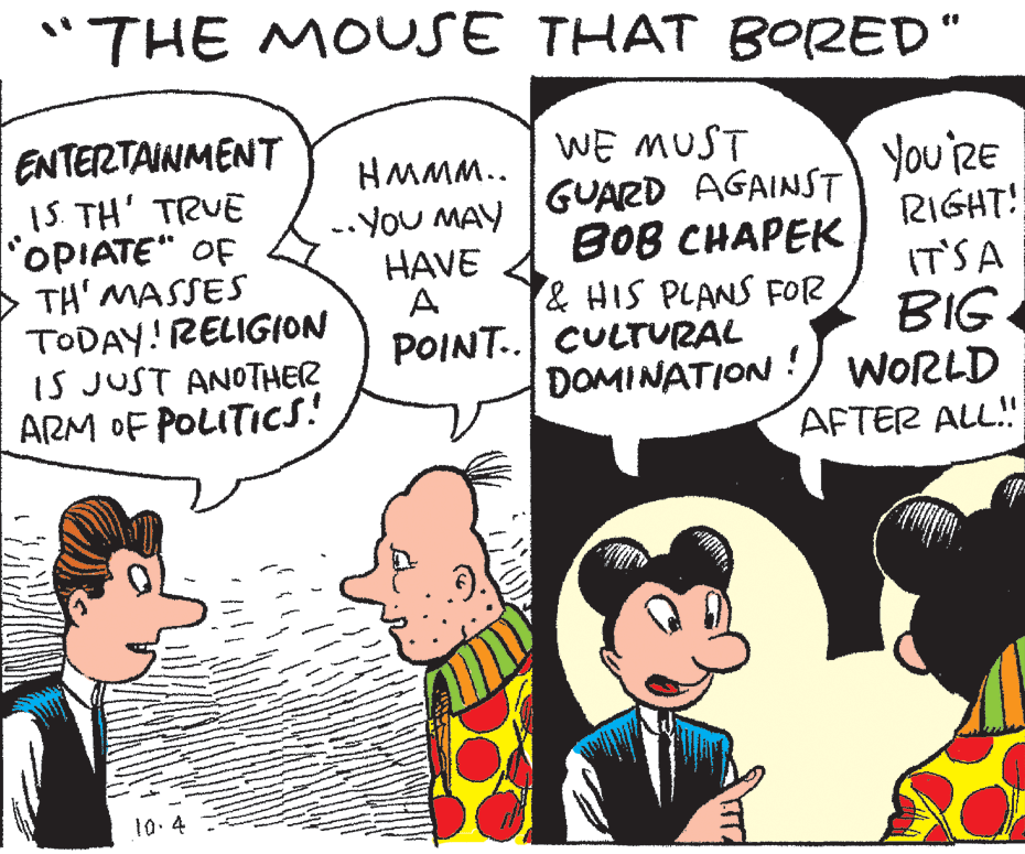 Human OCR: "THE MOUSE THAT B0RED" ENTERTAINMENT 1S. TH' TRUE OPIATE" OF > TH' MASSES TODAY! RELIGION IS JUST ANOTHER ARM OF POLITICS! HMMM.. .. You MAY HAVE A POINT.. CULTrURAL WE MUST GUARD AGAINST ??? ?H???? & HIS PLANS FOR You 'RE RIGHT! IT'SA BIG DOMINATION !) WORLD AFTER ALL! 10.4 "THE MOUSE THAT B0RED" ENTERTAINMENT 1S. TH' TRUE OPIATE" OF > TH' MASSES TODAY! RELIGION IS JUST ANOTHER ARM OF POLITICS! HMMM.. .. You MAY HAVE A POINT.. CULTrURAL WE MUST GUARD AGAINST ??? ?H???? & HIS PLANS FOR You 'RE RIGHT! IT'SA BIG DOMINATION !) WORLD AFTER ALL! 10.4