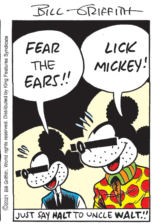 Happy OCR: BILL-GRIFFITTH FEAR LICK THE MICKEY: EARS! JUST SAY HALT TO UNCLE WALT.!! ©2021 Bill Griffith. World rights reserved. Distributed by King Features Syndicate BILL-GRIFFITTH FEAR LICK THE MICKEY: EARS! JUST SAY HALT TO UNCLE WALT.!! ©2021 Bill Griffith. World rights reserved. Distributed by King Features Syndicate