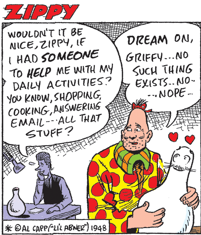 Sharing OCR: ZIPPY WOULDN'T IT BE NICELF I HAD SOMEONE TO HELP ME WITH MY DAILY ACTIVITIES? YoU KNOWANSWERING EMAIL-- ALL THAT STUFF? DREAM ONGRIFFY-..NO SUCH THING EXISTS.. NO- --.NOPE. * ©AL CAPPPLIL ABNER) 1948 ZIPPY WOULDN'T IT BE NICELF I HAD SOMEONE TO HELP ME WITH MY DAILY ACTIVITIES? YoU KNOWANSWERING EMAIL-- ALL THAT STUFF? DREAM ONGRIFFY-..NO SUCH THING EXISTS.. NO- --.NOPE. * ©AL CAPPPLIL ABNER) 1948