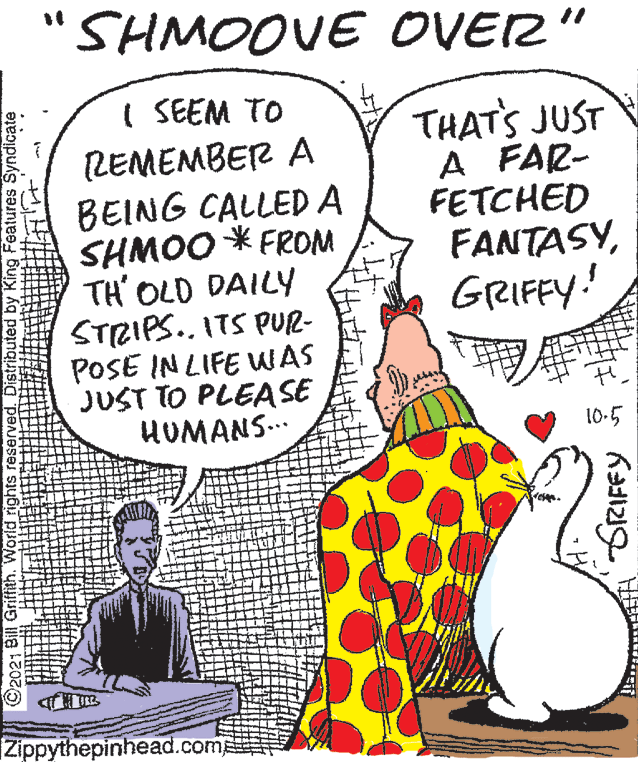 People OCR: SHMOOVE OVER" I SEEM TO LEMEMBER A BEING CALLED A SHMOO * FR?? TH' OLD DAILY STRIPS.. ITS PUR- POSE IN LIFE WAS JUST TO PLEASE HUMANS.. THAT'S JUST A FAR- FETCHED FANTASYGRIFFY! 10-5 Zippythepinhead.comp World rights reserved. Distributed by King Features Syndicate GRIFFY SHMOOVE OVER" I SEEM TO LEMEMBER A BEING CALLED A SHMOO * FR?? TH' OLD DAILY STRIPS.. ITS PUR- POSE IN LIFE WAS JUST TO PLEASE HUMANS.. THAT'S JUST A FAR- FETCHED FANTASYGRIFFY! 10-5 Zippythepinhead.comp World rights reserved. Distributed by King Features Syndicate GRIFFY