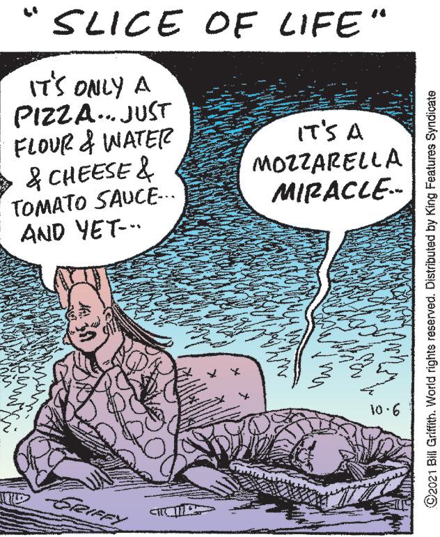 Comics OCR: SLICE OF LIFE" ITS ONLY A PIZZA. JUST FLOUR & WATER & CHEESE & IT'S A MOZZARELLA MIRACLE- TOMATO SAUCE-.. AND YET-.. 10.6 SreIFFY ©2021 Bill Griffith. World rights reserved. Distributed by King Features Syndicate SLICE OF LIFE" ITS ONLY A PIZZA. JUST FLOUR & WATER & CHEESE & IT'S A MOZZARELLA MIRACLE- TOMATO SAUCE-.. AND YET-.. 10.6 SreIFFY ©2021 Bill Griffith. World rights reserved. Distributed by King Features Syndicate