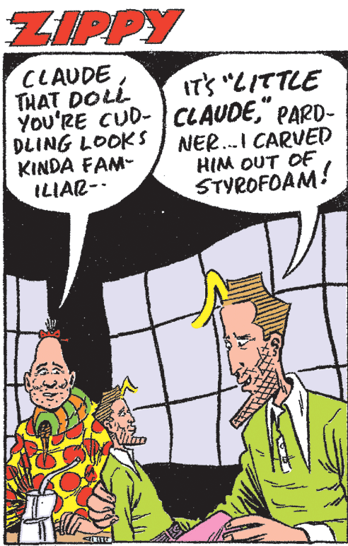 Interaction OCR: ZIPPY CLAUDETHAT DOLL YOU'RE CUD-CLAUDE" PARD- DLING LOOKS KINDA FAM- ILIAR-- IT'S "LITTLE NER..I CARVED HIM OUT OF STYROFOAM! ZIPPY CLAUDETHAT DOLL YOU'RE CUD-CLAUDE" PARD- DLING LOOKS KINDA FAM- ILIAR-- IT'S "LITTLE NER..I CARVED HIM OUT OF STYROFOAM!