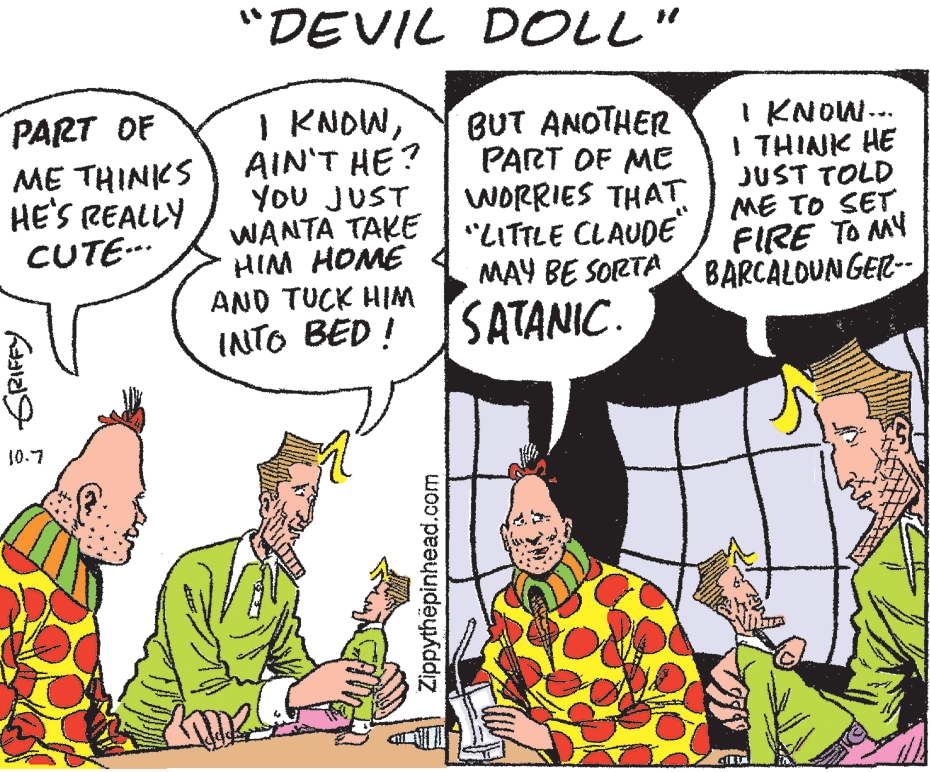 Interaction OCR: "DEVIL DOLL" I KNOWAIN'T HE? YOU JUST WANTA TAKE HIM HOME AND TUCK HIM PART OF ME THINKS HE'S REALLY CUTE.. BUT ANOTHER PART OF ME WORRIES THAT "LITTLE CLAUDE MAY BE SORTA BARCALOUN GER-- I KNOW.. I THINK HE JUST TOLD ME TO SET. FIRE TO MY INTO BED ! SATANIC. 10.7 Zippythëpinhead.com "DEVIL DOLL" I KNOWAIN'T HE? YOU JUST WANTA TAKE HIM HOME AND TUCK HIM PART OF ME THINKS HE'S REALLY CUTE.. BUT ANOTHER PART OF ME WORRIES THAT "LITTLE CLAUDE MAY BE SORTA BARCALOUN GER-- I KNOW.. I THINK HE JUST TOLD ME TO SET. FIRE TO MY INTO BED ! SATANIC. 10.7 Zippythëpinhead.com