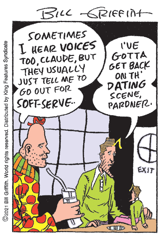 People OCR: BILL -GRIFFInt SOMETIMES I HEAR VOICES TOOBUT THEY USUALLY JUST TELL ME TO GO OUT FOR SOFT-SERVE- I'VE GOTTA GET BACK ON TH' DATING SCENEPARDNER. EXIT ©2021 Bill GriffithWorld rights reserved. Distributed by King Features Syndicate BILL -GRIFFInt SOMETIMES I HEAR VOICES TOOBUT THEY USUALLY JUST TELL ME TO GO OUT FOR SOFT-SERVE- I'VE GOTTA GET BACK ON TH' DATING SCENEPARDNER. EXIT ©2021 Bill GriffithWorld rights reserved. Distributed by King Features Syndicate