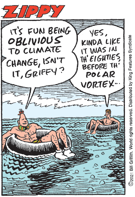 Fictional character OCR: ZIPPY IT'S FUN BEING OBLIVIOUS TO CLIMATE YESKINDA LIKE IT WAS IN TH' EIGHTIES BEFORE TH' POLAR VORTEX-. CHANGEISN'T ITGRIFEY? C2021 Bili Grifith. World rights reserved. Distributed by King Features Syndicate ZIPPY IT'S FUN BEING OBLIVIOUS TO CLIMATE YESKINDA LIKE IT WAS IN TH' EIGHTIES BEFORE TH' POLAR VORTEX-. CHANGEISN'T ITGRIFEY? C2021 Bili Grifith. World rights reserved. Distributed by King Features Syndicate