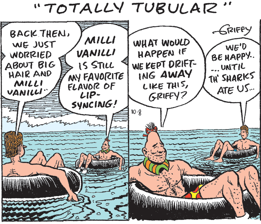 Line OCR: "TOTALLY TUBULAR'" BACK THENfrRIFFY WE JUST WORRIED MILLI VANILLI WHAT WOULD HAPPEN IF WE KEPT DRIFT- ING AWAY LIKE THISGRIFFY? WE'D ?? ?????.. UNTIL ??OUT BIG HAIR AND MILLI VANILLI IS STILL MY FAVORITE FLAVOR OF LIP- SYNCING! 10-8 TH' SHARKS ATE US. "TOTALLY TUBULAR'" BACK THENfrRIFFY WE JUST WORRIED MILLI VANILLI WHAT WOULD HAPPEN IF WE KEPT DRIFT- ING AWAY LIKE THISGRIFFY? WE'D ?? ?????.. UNTIL ??OUT BIG HAIR AND MILLI VANILLI IS STILL MY FAVORITE FLAVOR OF LIP- SYNCING! 10-8 TH' SHARKS ATE US.